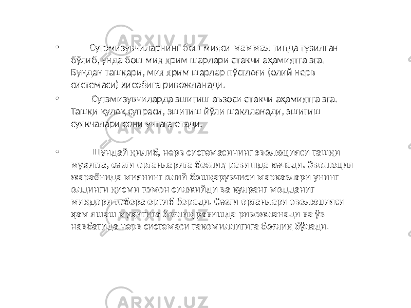 • Сутэмизувчиларнинг бош мияси маммал типда тузилган бўлиб, унда бош мия ярим шарлари етакчи аҳамиятга эга. Бундан ташқари, мия ярим шарлар пўстлоғи (олий нерв системаси) ҳисобига ривожланади. • Сутэмизувчиларда эшитиш аъзоси етакчи аҳамиятга эга. Ташқи қулоқ супраси, эшитиш йўли шаклланади, эшитиш суякчалари сони учтага етади. • Шундай қилиб, нерв системасининг эволюцияси ташқи муҳитга, сезги органларига боғлиқ равишда кечади. Эволюция жараёнида миянинг олий бошқарувчиси марказлари унинг олдинги қисми томон силжийди ва кулранг модданиг миқдори тобора ортиб боради. Сезги органлари эволюцияси ҳам яшаш муҳитига боғлиқ равишда ривожланади ва ўз навбатида нерв системаси такомиллигига боғлиқ бўлади. 