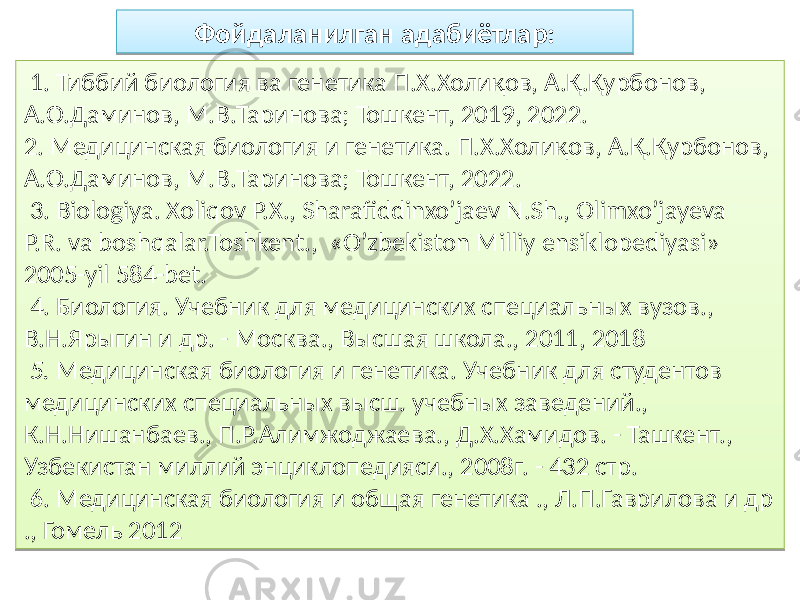  1. Тиббий биология ва генетика П.Х.Холиқов, А.Қ.Қурбонов, А.О.Даминов, М.В.Таринова; Тошкент, 2019, 2022. 2. Медицинская биология и генетика. П.Х.Холиқов, А.Қ.Қурбонов, А.О.Даминов, М.В.Таринова; Тошкент, 2022. 3. Biologiya. Xoliqov P.X., Sharafiddinxo’jaev N.Sh., Olimxo’jayeva P.R. va boshqalar.Toshkent., «О’zbekiston Milliy ensiklopediyasi» 2005-yil 584-bet. 4. Биология. Учебник для медицинских специальных вузов., В.Н.Ярыгин и др. - Москва., Высшая школа., 2011, 2018 5. Медицинская биология и генетика. Учебник для студентов медицинских специальных высш. учебных заведений., К.Н.Нишанбаев., П.Р.Алимжоджаева., Д.Х.Хамидов. - Ташкент., Узбекистан миллий энциклопедияси., 2008г. - 432 стр. 6. Медицинская биология и общая генетика ., Л.П.Гаврилова и др ., Гомель 2012 Фойдаланилган адабиётлар:15 63 83 64 83 02 65 6C 64 02 50 89 03 23 49 05 20 81 02 67 01 57 