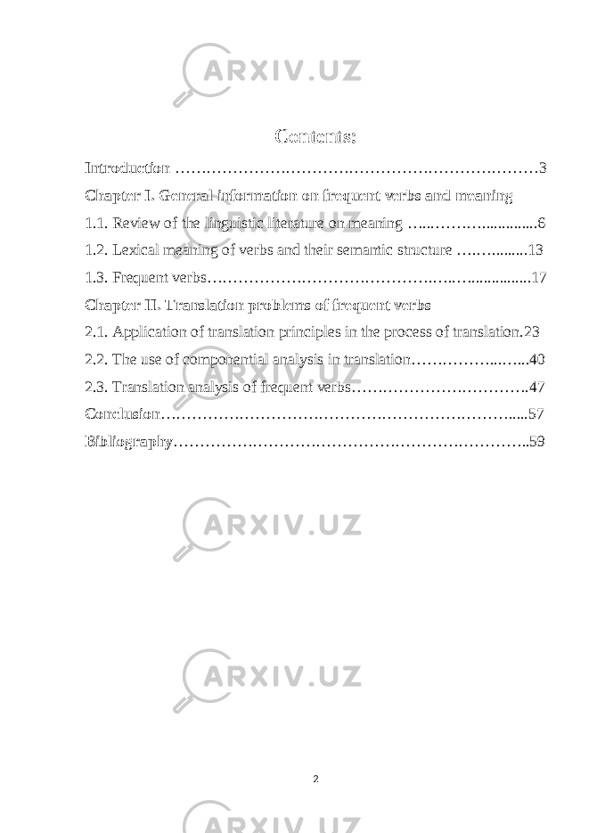 Contents: Introduction ……………………………………………………………3 Chapter I. General information on frequent verbs and meaning 1.1. Review of the linguistic literature on meaning …...………..............6 1.2. Lexical meaning of verbs and their semantic structure ….….........13 1.3. Frequent verbs…………………………………….…..…...............17 Chapter II. Translation problems of frequent verbs 2.1. Application of translation principles in the process of translation.23 2.2. The use of componential analysis in translation……………...…...40 2.3. Translation analysis of frequent verbs…………………………….47 Conclusion ………………………………………………………….....57 Bibliography …………………………………………………………..59 2 
