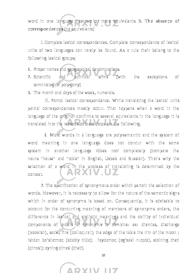 word in one language has two or more equivalents 3. The absence of correspondences (no equivalents) I. Complete lexical correspondences . Complete correspondence of lexical units of two languages can rarely be found. As a rule their belong to the following lexical groups; 1. Proper names and geographical denominations. 2. Scientific and technical terms (with the exceptions of terminological polygamy) 3. The month and days of the week, numerals. II. Partial lexical correspondence. While translating the lexical units partial correspondences mostly occur. That happens when a word in the language of the original confirms to several equivalents in the language it is translated into the reasons of these facts are the following. 1. M os t w or d s i n a l an gu ag e ar e p ol ys em an t i c an d t h e s ys t e m of wor d m e an i n g i n on e l a ng ua ge do es no t co nc ur w i t h t he sa m e system in another language /does not/ completely (compare the nouns &#34;house&#34; and &#34;table&#34; in English, Uzbek and Russian). That&#39;s why the selection of a word in the process of translating is determined by the context. 2. The specification of synonymous order which pertain the selection of words. However, it is necessary to allow for the nature of the semantic signs which in order of synonyms is based on. Consequently, it is advisable to account for the concurring m eani ng of m em ber s of synonym s or der s, t he dif f er ence i n lexical and stylistic meanings and the ability of individual components of orders of synonyms to combine: e x: dismiss, discharge (bookish), sack , fire (colloquial); the edge of the table the rim of the moon ; ishdan bo’shatmoq (adabiy tilda); haydamoq (og’zaki nutqda), stolning cheti (qirrasi); oyning qirrasi (cheti). 32 