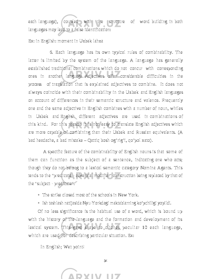 each language), coupled with the structure of word building in both languages may lead to a false identification: Ex: in English: moment in Uzbek lahza 6. Each language has its own typical rules of combinability. The latter is limited by the system of the language. A language has generally established traditional combinations which do not concur with corresponding ones in another language. Adjectives offer considerable difficulties in the process of translation that is explained adjectives to combine. It does not always coincide with their combinability in the Uzbek and English languages on account of differences in their semantic structure and valence. Frequently one and the same adjective in English combines with a number of noun, whiles in Uzbek and English different adjectives are used in combinat ions of this kind. For t hi s reason i t i s not easy to translate English adjectives which are more capable of combining than their Uzbek and Russian equivalents. (A bad headache, a bad mistake – Qattiq bosh og’rig’i, qo’pol xato). A specific feature of the combinability of English nouns is that so m e of t h em c an f un ct i o n as t h e su bj ec t of a se nt en ce , indicating one who acts; though they do not belong to a lexical- semantic category Nomina Agents. This tends to the &#34;predicate - adverbial modifier&#34; construction being replaced by that of the &#34;subject - predicate&#34;. • The strike closed most of the schools in New York. • Ish tashlash natijasida Nyu-Yorkdagi maktablarning ko’pchiligi yopildi. Of no less significance is the habitual use of a word, which is bound up with the history of the language and the formation and development of its lexical system. This gave shape to c l i c h é s p e c u l i a r 1 0 e a c h l a n g u a g e , w h i c h a r e u s e d f o r describing particular situation. Ex: In English; Wet point! 34 