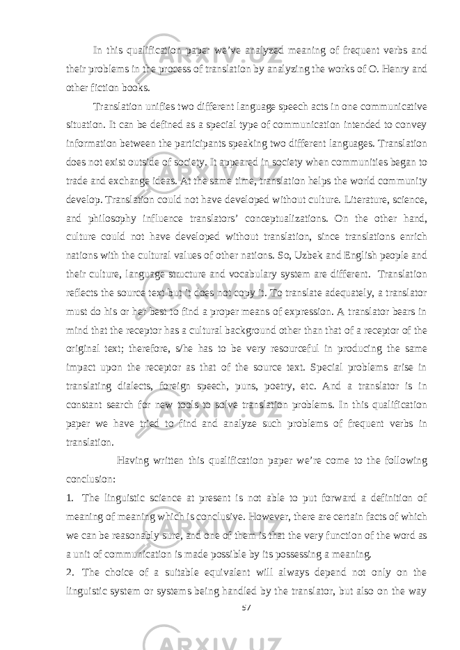 In this qualification paper we’ve analyzed meaning of frequent verbs and their problems in the process of translation by analyzing the works of O. Henry and other fiction books. Translation unifies two different language speech acts in one communicative situation. It can be defined as a special type of communication intended to convey information between the participants speaking two different languages. Translation does not exist outside of society. It appeared in society when communities began to trade and exchange ideas. At the same time, translation helps the world community develop. Translation could not have developed without culture. Literature, science, and philosophy influence translators’ conceptualizations. On the other hand, culture could not have developed without translation, since translations enrich nations with the cultural values of other nations. So, Uzbek and English people and their culture, language structure and vocabulary system are different. Translation reflects the source text but it does not copy it. To translate adequately, a translator must do his or her best to find a proper means of expression. A translator bears in mind that the receptor has a cultural background other than that of a receptor of the original text; therefore, s/he has to be very resourceful in producing the same impact upon the receptor as that of the source text. Special problems arise in translating dialects, foreign speech, puns, poetry, etc. And a translator is in constant search for new tools to solve translation problems. In this qualification paper we have tried to find and analyze such problems of frequent verbs in translation. Having written this qualification paper we’re come to the following conclusion: 1. The linguistic science at present is not able to put forward a definition of meaning of meaning which is conclusive. However, there are certain facts of which we can be reasonably sure, and one of them is that the very function of the word as a unit of communication is made possible by its possessing a meaning. 2. The choice of a suitable equivalent will always depend not only on the linguistic system or systems being handled by the translator, but also on the way 57 