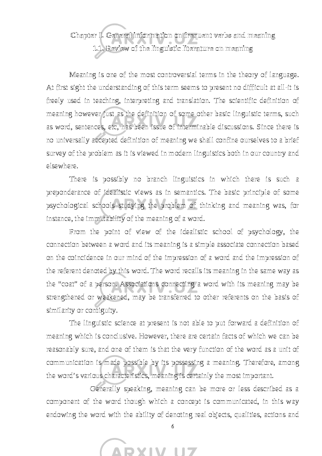 Chapter I. General information on frequent verbs and meaning 1.1. Review of the linguistic literature on meaning Meaning is one of the most controversial terms in the theory of language. At first sight the understanding of this term seems to present no difficult at all-it is freely used in teaching, interpreting and translation. The scientific definition of meaning however just as the definition of some other basic linguistic terms, such as word, sentences, etc, has been issue of interminable discussions. Since there is no universally accepted definition of meaning we shall confine ourselves to a brief survey of the problem as it is viewed in modern linguistics both in our country and elsewhere. There is possibly no branch linguistics in which there is such a preponderance of idealistic views as in semantics. The basic principle of some psychological schools studying the problem of thinking and meaning was, for instance, the immutability of the meaning of a word. From the point of view of the idealistic school of psychology, the connection between a word and its meaning is a simple associate connection based on the coincidence in our mind of the impression of a word and the impression of the referent denoted by this word. The word recalls its meaning in the same way as the “coat” of a person. Associations connecting a word with its meaning may be strengthened or weakened, may be transferred to other referents on the basis of similarity or contiguity. The linguistic science at present is not able to put forward a definition of meaning which is conclusive. However, there are certain facts of which we can be reasonably sure, and one of them is that the very function of the word as a unit of communication is made possible by its possessing a meaning. Therefore, among the word’s various characteristics, meaning is certainly the most important. Generally speaking, meaning can be more or less described as a component of the word though which a concept is communicated, in this way endowing the word with the ability of denoting real objects, qualities, actions and 6 