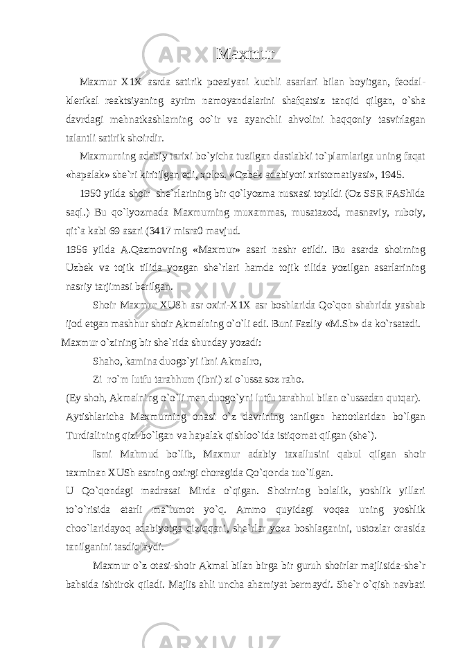 Maxmur Maxmur X1X asrda satirik poeziyani kuchli asarlari bilan boyitgan, feodal- klerikal reaktsiyaning ayrim namoyandalarini shafqatsiz tanqid qilgan, o`sha davrdagi mehnatkashlarning oo`ir va ayanchli ahvolini haqqoniy tasvirlagan talantli satirik shoirdir. Maxmurning adabiy tarixi bo`yicha tuzilgan dastlabki to`plamlariga uning faqat «hapalak» she`ri kiritilgan edi, xolos. «Оzbek adabiyoti xristomatiyasi», 1945. 1950 yilda shoir she`rlarining bir qo`lyozma nusxasi topildi (Оz SSR FAShIda saql.) Bu qo`lyozmada Maxmurning muxammas, musatazod, masnaviy, ruboiy, qit`a kabi 69 asari (3417 misra0 mavjud. 1956 yilda A.Qazmovning «Maxmur» asari nashr etildi. Bu asarda shoirning Uzbek va tojik tilida yozgan she`rlari hamda tojik tilida yozilgan asarlarining nasriy tarjimasi berilgan. Shoir Maxmur XUSh asr oxiri-X1X asr boshlarida Qo`qon shahrida yashab ijod etgan mashhur shoir Akmalning o`o`li edi. Buni Fazliy «M.Sh» da ko`rsatadi. Maxmur o`zining bir she`rida shunday yozadi: Shaho, kamina duogo`yi ibni Akmalro, Zi ro`m lutfu tarahhum (ibni) zi o`ussa soz raho. (Ey shoh, Akmalning o`o`li men duogo`yni lutfu tarahhul bilan o`ussadan qutqar). Aytishlaricha Maxmurning onasi o`z davrining tanilgan hattotlaridan bo`lgan Turdialining qizi bo`lgan va hapalak qishloo`ida istiqomat qilgan (she`). Ismi Mahmud bo`lib, Maxmur adabiy taxallusini qabul qilgan shoir taxminan XUSh asrning oxirgi choragida Qo`qonda tuo`ilgan. U Qo`qondagi madrasai Mirda o`qigan. Shoirning bolalik, yoshlik yillari to`o`risida etarli ma`lumot yo`q. Ammo quyidagi voqea uning yoshlik choo`laridayoq adabiyotga qiziqqani, she`rlar yoza boshlaganini, ustozlar orasida tanilganini tasdiqlaydi. Maxmur o`z otasi-shoir Akmal bilan birga bir guruh shoirlar majlisida-she`r bahsida ishtirok qiladi. Majlis ahli uncha ahamiyat bermaydi. She`r o`qish navbati 