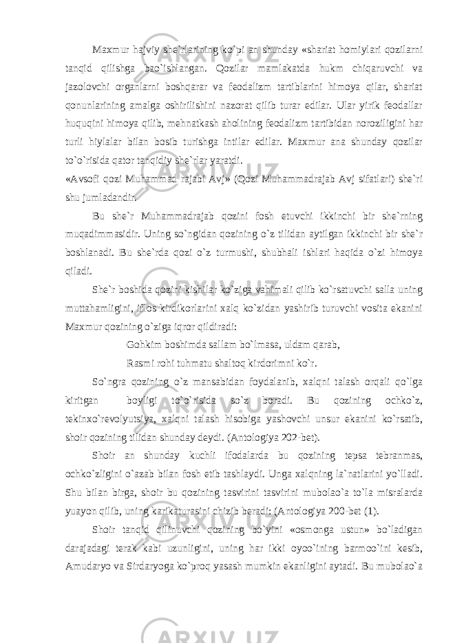 Maxmur hajviy she`rlarining ko`pi an shunday «shariat homiylari qozilarni tanqid qilishga bao`ishlangan. Qozilar mamlakatda hukm chiqaruvchi va jazolovchi organlarni boshqarar va feodalizm tartiblarini himoya qilar, shariat qonunlarining amalga oshirilishini nazorat qilib turar edilar. Ular yirik feodallar huquqini himoya qilib, mehnatkash aholining feodalizm tartibidan noroziligini har turli hiylalar bilan bosib turishga intilar edilar. Maxmur ana shunday qozilar to`o`risida qator tanqidiy she`rlar yaratdi. «Avsofi qozi Muhammad rajabi Avj» (Qozi Muhammadrajab Avj sifatlari) she`ri shu jumladandir. Bu she`r Muhammadrajab qozini fosh etuvchi ikkinchi bir she`rning muqadimmasidir. Uning so`ngidan qozining o`z tilidan aytilgan ikkinchi bir she`r boshlanadi. Bu she`rda qozi o`z turmushi, shubhali ishlari haqida o`zi himoya qiladi. She`r boshida qozini kishilar ko`ziga vahimali qilib ko`rsatuvchi salla uning muttahamligini, iflos kirdikorlarini xalq ko`zidan yashirib turuvchi vosita ekanini Maxmur qozining o`ziga iqror qildiradi: Gohkim boshimda sallam bo`lmasa, uldam qarab, Rasmi rohi tuhmatu shaltoq kirdorimni ko`r. So`ngra qozining o`z mansabidan foydalanib, xalqni talash orqali qo`lga kiritgan boyligi to`o`risida so`z boradi. Bu qozining ochko`z, tekinxo`revolyutsiya, xalqni talash hisobiga yashovchi unsur ekanini ko`rsatib, shoir qozining tilidan shunday deydi. (Antologiya 202-bet). Shoir an shunday kuchli ifodalarda bu qozining tepsa tebranmas, ochko`zligini o`azab bilan fosh etib tashlaydi. Unga xalqning la`natlarini yo`lladi. Shu bilan birga, shoir bu qozining tasvirini tasvirini mubolao`a to`la misralarda yuayon qilib, uning karikaturasini chizib beradi: (Antologiya 200-bet (1). Shoir tanqid qilinuvchi qozining bo`yini «osmonga ustun» bo`ladigan darajadagi terak kabi uzunligini, uning har ikki oyoo`ining barmoo`ini kesib, Amudaryo va Sirdaryoga ko`proq yasash mumkin ekanligini aytadi. Bu mubolao`a 