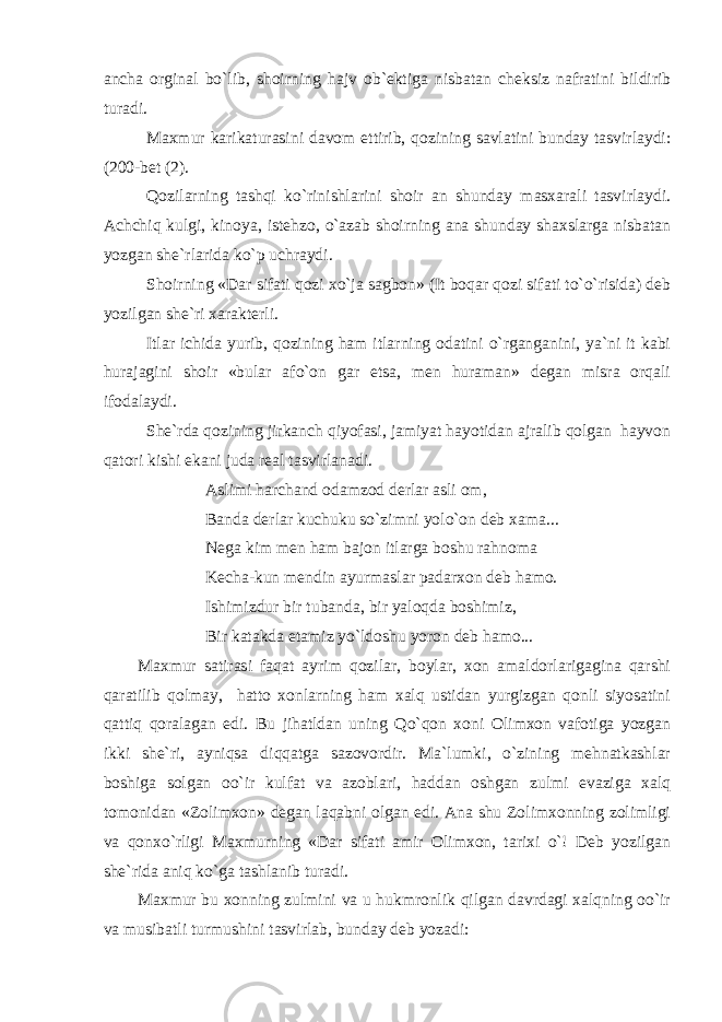 ancha orginal bo`lib, shoirning hajv ob`ektiga nisbatan cheksiz nafratini bildirib turadi. Maxmur karikaturasini davom ettirib, qozining savlatini bunday tasvirlaydi: (200-bet (2). Qozilarning tashqi ko`rinishlarini shoir an shunday masxarali tasvirlaydi. Achchiq kulgi, kinoya, istehzo, o`azab shoirning ana shunday shaxslarga nisbatan yozgan she`rlarida ko`p uchraydi. Shoirning «Dar sifati qozi xo`ja sagbon» (It boqar qozi sifati to`o`risida) deb yozilgan she`ri xarakterli. Itlar ichida yurib, qozining ham itlarning odatini o`rganganini, ya`ni it kabi hurajagini shoir «bular afo`on gar etsa, men huraman» degan misra orqali ifodalaydi. She`rda qozining jirkanch qiyofasi, jamiyat hayotidan ajralib qolgan hayvon qatori kishi ekani juda real tasvirlanadi. Aslimi harchand odamzod derlar asli om, Banda derlar kuchuku so`zimni yolo`on deb xama... Nega kim men ham bajon itlarga boshu rahnoma Kecha-kun mendin ayurmaslar padarxon deb hamo. Ishimizdur bir tubanda, bir yaloqda boshimiz, Bir katakda etamiz yo`ldoshu yoron deb hamo... Maxmur satirasi faqat ayrim qozilar, boylar, xon amaldorlarigagina qarshi qaratilib qolmay, hatto xonlarning ham xalq ustidan yurgizgan qonli siyosatini qattiq qoralagan edi. Bu jihatldan uning Qo`qon xoni Olimxon vafotiga yozgan ikki she`ri, ayniqsa diqqatga sazovordir. Ma`lumki, o`zining mehnatkashlar boshiga solgan oo`ir kulfat va azoblari, haddan oshgan zulmi evaziga xalq tomonidan «Zolimxon» degan laqabni olgan edi. Ana shu Zolimxonning zolimligi va qonxo`rligi Maxmurning «Dar sifati amir Olimxon, tarixi o`! Deb yozilgan she`rida aniq ko`ga tashlanib turadi. Maxmur bu xonning zulmini va u hukmronlik qilgan davrdagi xalqning oo`ir va musibatli turmushini tasvirlab, bunday deb yozadi: 