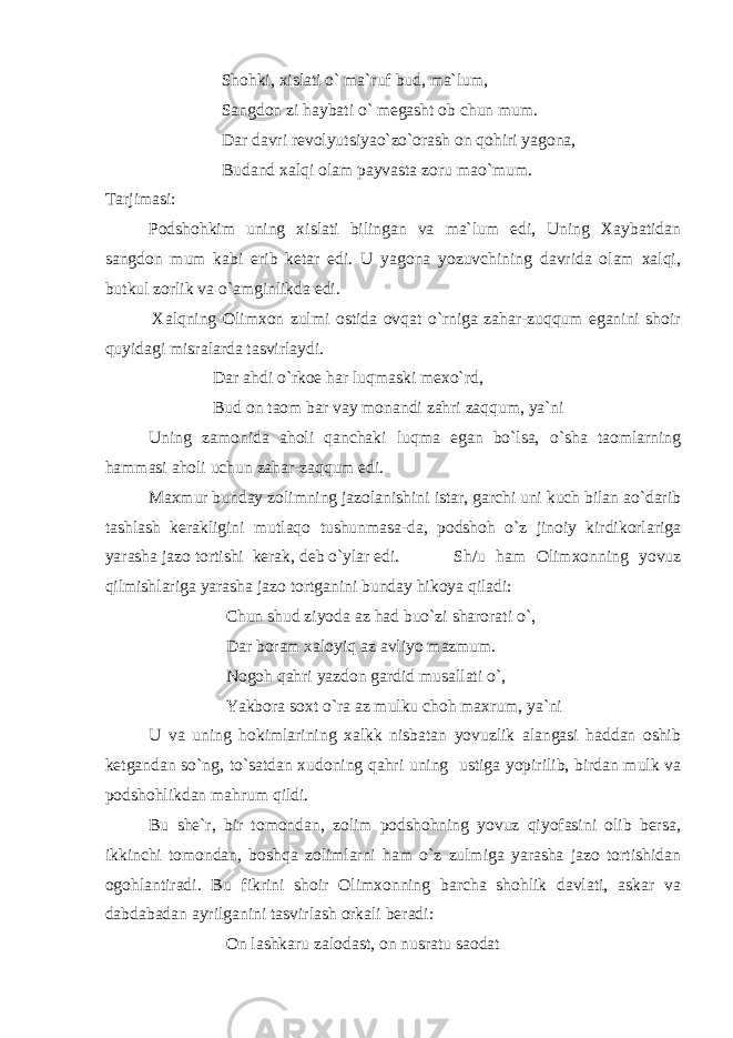  Shohki, xislati o` ma`ruf bud, ma`lum, Sangdon zi haybati o` megasht ob chun mum. Dar davri revolyutsiyao`zo`orash on qohiri yagona, Budand xalqi olam payvasta zoru mao`mum. Tarjimasi: Podshohkim uning xislati bilingan va ma`lum edi, Uning Xaybatidan sangdon mum kabi erib ketar edi. U yagona yozuvchining davrida olam xalqi, butkul zorlik va o`amginlikda edi. Xalqning Olimxon zulmi ostida ovqat o`rniga zahar-zuqqum eganini shoir quyidagi misralarda tasvirlaydi. Dar ahdi o`rkoe har luqmaski mexo`rd, Bud on taom bar vay monandi zahri zaqqum, ya`ni Uning zamonida aholi qanchaki luqma egan bo`lsa, o`sha taomlarning hammasi aholi uchun zahar-zaqqum edi. Maxmur bunday zolimning jazolanishini istar, garchi uni kuch bilan ao`darib tashlash kerakligini mutlaqo tushunmasa-da, podshoh o`z jinoiy kirdikorlariga yarasha jazo tortishi kerak, deb o`ylar edi. Sh/u ham Olimxonning yovuz qilmishlariga yarasha jazo tortganini bunday hikoya qiladi: Chun shud ziyoda az had buo`zi sharorati o`, Dar boram xaloyiq az avliyo mazmum. Nogoh qahri yazdon gardid musallati o`, Yakbora soxt o`ra az mulku choh maxrum, ya`ni U va uning hokimlarining xalkk nisbatan yovuzlik alangasi haddan oshib ketgandan so`ng, to`satdan xudoning qahri uning ustiga yopirilib, birdan mulk va podshohlikdan mahrum qildi. Bu she`r, bir tomondan, zolim podshohning yovuz qiyofasini olib bersa, ikkinchi tomondan, boshqa zolimlarni ham o`z zulmiga yarasha jazo tortishidan ogohlantiradi. Bu fikrini shoir Olimxonning barcha shohlik davlati, askar va dabdabadan ayrilganini tasvirlash orkali beradi: On lashkaru zalodast, on nusratu saodat 