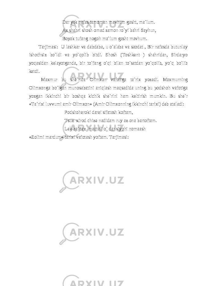  Dar yak nafas tamoman mavhum gasht, ma`lum. Az shahri shosh omad zamon ro`yi bahri Sayhun, Boyak tufang nogoh ma`lum gasht mavhum. Tarjimasi: U lashkar va dabdaba, u o`alaba va saodat , Bir nafasda butunlay ishochsiz bo`ldi va yo`qolib bitdi. Shosh (Toshkent ) shahridan, Sirdaryo yoqasidan kelayotganda, bir to`fang o`qi bilan to`satdan yo`qolib, yo`q bo`lib ketdi. Maxmur bu she`rida Olimxon vafotiga ta`rix yozadi. Maxmurning Olimxonga bo`lgan munosabatini aniqlash maqsadida uning bu podshoh vafotiga yozgan ikkinchi bir boshqa kichik she`rini ham keltirish mumkin. Bu she`r «Ta`rixi luvvumi amir Olimxon» (Amir Olimxonning ikkinchi tarixi) deb ataladi: Podshoheroki darei sifatash koftam, Tsuz xirod chize nadidam ruy az ona bartoftam. Lek ba`daz maqtali o` dar siyohi nomaash «Zolimi mardum» tarixi vafotash yoftam. Tarjimasi: 