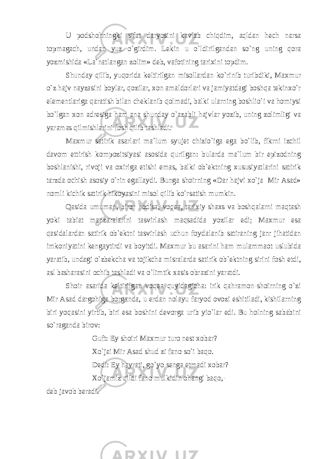 U podshohningki sifat daryosini kavlab chiqdim, aqldan hech narsa topmagach, undan yuz o`girdim. Lekin u o`ldirilgandan so`ng uning qora yozmishida «La`natlangan zolim» deb, vafotining tarixini topdim. Shunday qilib, yuqorida keltirilgan misollardan ko`rinib turibdiki, Maxmur o`z hajv nayzasini boylar, qozilar, xon amaldorlari va jamiyatdagi boshqa tekinxo`r elementlariga qaratish bilan cheklanib qolmadi, balki ularning boshlio`i va homiysi bo`lgan xon adresiga ham ana shunday o`azabli hajvlar yozib, uning zolimligi va yaramas qilmishlarini fosh qilib tashladi. Maxmur satirik asarlari ma`lum syujet chizio`iga ega bo`lib, fikrni izchil davom ettirish kompozitsiyasi asosida qurilgan: bularda ma`lum bir epizodning boshlanishi, rivoji va oxiriga etishi emas, balki ob`ektning xususiyatlarini satirik tarzda ochish asosiy o`rin egallaydi. Bunga shoirning «Dar hajvi xo`ja Mir Asad» nomli kichik satirik hikoyasini misol qilib ko`rsatish mumkin. Qasida umuman, biror hodisa, voqea, tarixiy shaxs va boshqalarni maqtash yoki tabiat manzaralarini tasvirlash maqsadida yozilar edi; Maxmur esa qasidalardan satirik ob`ektni tasvirlash uchun foydalanib satiraning janr jihatidan imkoniyatini kengaytirdi va boyitdi. Maxmur bu asarini ham mulammaot uslubida yaratib, undagi o`zbekcha va tojikcha misralarda satirik ob`ektning sirini fosh etdi, asl basharasini ochib tashladi va o`limtik xasis obrazini yaratdi. Shoir asarida keltirilgan voqea quyidagicha: irik qahramon-shoirning o`zi Mir Asad dargohiga borganda, u erdan nolayu faryod ovozi eshitiladi, kishilarning biri yoqasini yirtib, biri esa boshini devorga urib yio`lar edi. Bu holning sababini so`raganda birov: Guft: Ey shoiri Maxmur turo nest xobar? Xo`jai Mir Asad shud zi fano so`i baqo. Dedi: Ey hayrati, go`yo senga etmadi xobar? Xo`jamiz qildi fano mulkidin ohangi baqo,- deb javob beradi. 