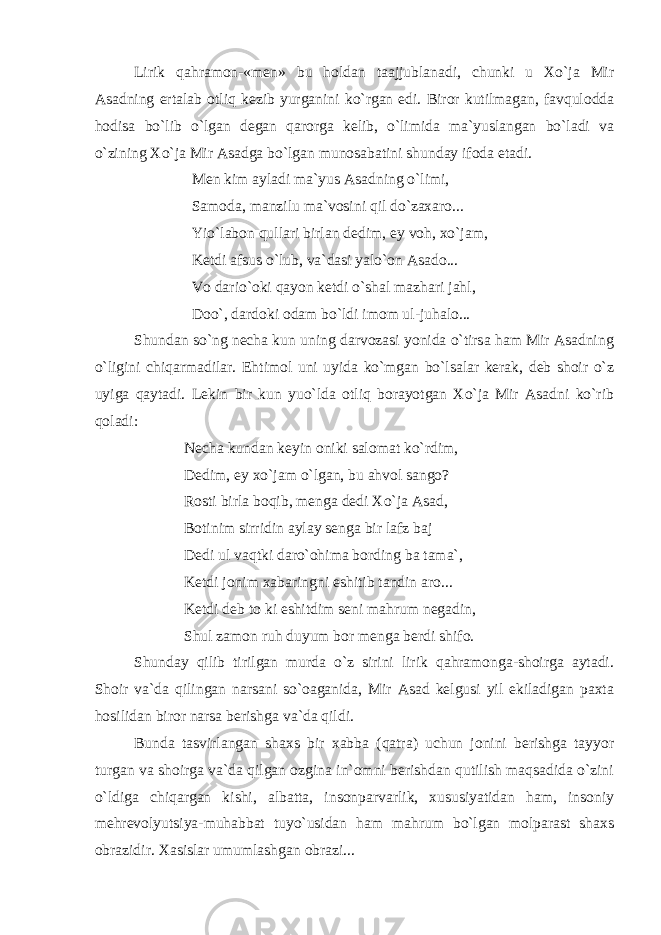 Lirik qahramon-«men» bu holdan taajjublanadi, chunki u Xo`ja Mir Asadning ertalab otliq kezib yurganini ko`rgan edi. Biror kutilmagan, favqulodda hodisa bo`lib o`lgan degan qarorga kelib, o`limida ma`yuslangan bo`ladi va o`zining Xo`ja Mir Asadga bo`lgan munosabatini shunday ifoda etadi. Men kim ayladi ma`yus Asadning o`limi, Samoda, manzilu ma`vosini qil do`zaxaro... Yio`labon qullari birlan dedim, ey voh, xo`jam, Ketdi afsus o`lub, va`dasi yalo`on Asado... Vo dario`oki qayon ketdi o`shal mazhari jahl, Doo`, dardoki odam bo`ldi imom ul-juhalo... Shundan so`ng necha kun uning darvozasi yonida o`tirsa ham Mir Asadning o`ligini chiqarmadilar. Ehtimol uni uyida ko`mgan bo`lsalar kerak, deb shoir o`z uyiga qaytadi. Lekin bir kun yuo`lda otliq borayotgan Xo`ja Mir Asadni ko`rib qoladi: Necha kundan keyin oniki salomat ko`rdim, Dedim, ey xo`jam o`lgan, bu ahvol sango? Rosti birla boqib, menga dedi Xo`ja Asad, Botinim sirridin aylay senga bir lafz baj Dedi ul vaqtki daro`ohima bording ba tama`, Ketdi jonim xabaringni eshitib tandin aro... Ketdi deb to ki eshitdim seni mahrum negadin, Shul zamon ruh duyum bor menga berdi shifo. Shunday qilib tirilgan murda o`z sirini lirik qahramonga-shoirga aytadi. Shoir va`da qilingan narsani so`oaganida, Mir Asad kelgusi yil ekiladigan paxta hosilidan biror narsa berishga va`da qildi. Bunda tasvirlangan shaxs bir xabba (qatra) uchun jonini berishga tayyor turgan va shoirga va`da qilgan ozgina in`omni berishdan qutilish maqsadida o`zini o`ldiga chiqargan kishi, albatta, insonparvarlik, xususiyatidan ham, insoniy mehrevolyutsiya-muhabbat tuyo`usidan ham mahrum bo`lgan molparast shaxs obrazidir. Xasislar umumlashgan obrazi... 