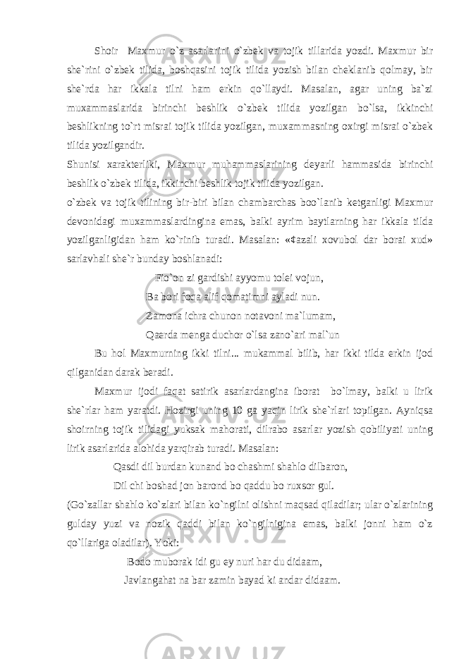 Shoir Maxmur o`z asarlarini o`zbek va tojik tillarida yozdi. Maxmur bir she`rini o`zbek tilida, boshqasini tojik tilida yozish bilan cheklanib qolmay, bir she`rda har ikkala tilni ham erkin qo`llaydi. Masalan, agar uning ba`zi muxammaslarida birinchi beshlik o`zbek tilida yozilgan bo`lsa, ikkinchi beshlikning to`rt misrai tojik tilida yozilgan, muxammasning oxirgi misrai o`zbek tilida yozilgandir. Shunisi xarakterliki, Maxmur muhammaslarining deyarli hammasida birinchi beshlik o`zbek tilida, ikkinchi beshlik tojik tilida yozilgan. o`zbek va tojik tilining bir-biri bilan chambarchas boo`lanib ketganligi Maxmur devonidagi muxammaslardingina emas, balki ayrim baytlarning har ikkala tilda yozilganligidan ham ko`rinib turadi. Masalan: «¢azali xovubol dar borai xud» sarlavhali she`r bunday boshlanadi: Fio`on zi gardishi ayyomu tolei vojun, Ba bori foqa alif qomatimni ayladi nun. Zamona ichra chunon notavoni ma`lumam, Qaerda menga duchor o`lsa zano`ari mal`un Bu hol Maxmurning ikki tilni... mukammal bilib, har ikki tilda erkin ijod qilganidan darak beradi. Maxmur ijodi faqat satirik asarlardangina iborat bo`lmay, balki u lirik she`rlar ham yaratdi. Hozirgi uning 10 ga yaqin lirik she`rlari topilgan. Ayniqsa shoirning tojik tilidagi yuksak mahorati, dilrabo asarlar yozish qobiliyati uning lirik asarlarida alohida yarqirab turadi. Masalan: Qasdi dil burdan kunand bo chashmi shahlo dilbaron, Dil chi boshad jon barond bo qaddu bo ruxsor gul. (Go`zallar shahlo ko`zlari bilan ko`ngilni olishni maqsad qiladilar; ular o`zlarining gulday yuzi va nozik qaddi bilan ko`ngilnigina emas, balki jonni ham o`z qo`llariga oladilar). Yoki: Bodo muborak idi gu ey nuri har du didaam, Javlangahat na bar zamin bayad ki andar didaam. 