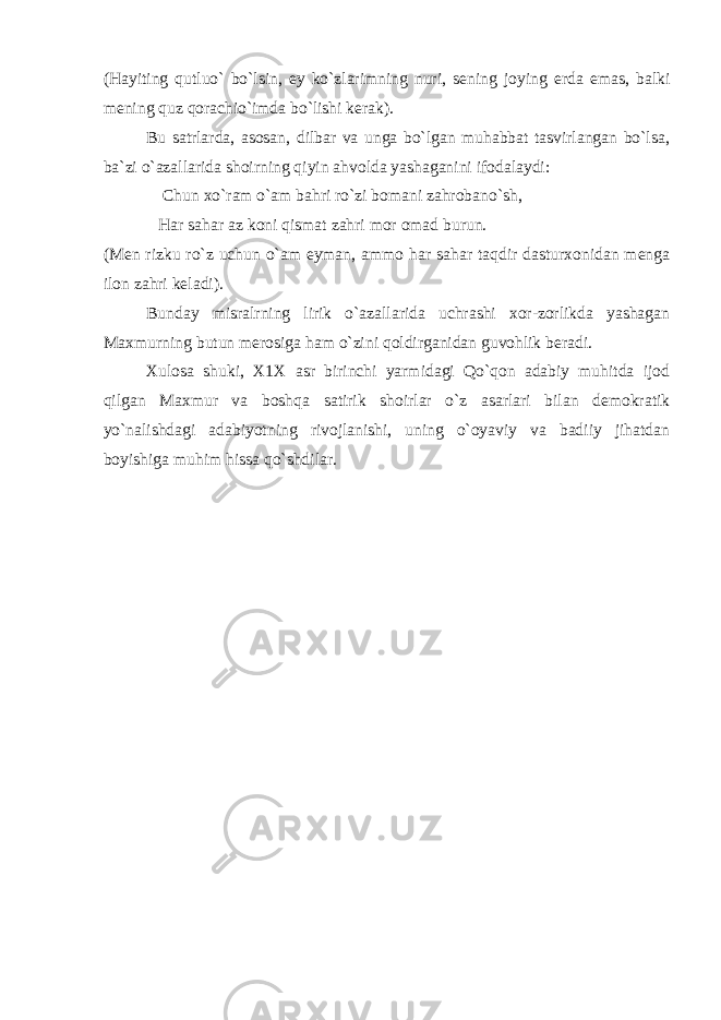 (Hayiting qutluo` bo`lsin, ey ko`zlarimning nuri, sening joying erda emas, balki mening quz qorachio`imda bo`lishi kerak). Bu satrlarda, asosan, dilbar va unga bo`lgan muhabbat tasvirlangan bo`lsa, ba`zi o`azallarida shoirning qiyin ahvolda yashaganini ifodalaydi: Chun xo`ram o`am bahri ro`zi bomani zahrobano`sh, Har sahar az koni qismat zahri mor omad burun. (Men rizku ro`z uchun o`am eyman, ammo har sahar taqdir dasturxonidan menga ilon zahri keladi). Bunday misralrning lirik o`azallarida uchrashi xor-zorlikda yashagan Maxmurning butun merosiga ham o`zini qoldirganidan guvohlik beradi. Xulosa shuki, X1X asr birinchi yarmidagi Qo`qon adabiy muhitda ijod qilgan Maxmur va boshqa satirik shoirlar o`z asarlari bilan demokratik yo`nalishdagi adabiyotning rivojlanishi, uning o`oyaviy va badiiy jihatdan boyishiga muhim hissa qo`shdilar. 