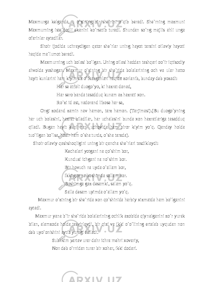 Maxmurga kelganda, u o`zining bir she`rini o`qib beradi. She`rning mazmuni Maxmurning iste`dodli ekanini ko`rsatib turadi. Shundan so`ng majlis ahli unga ofarinlar aytadilar. Shoir ijodida uchraydigan qator she`rlar uning hayot tarzini oilaviy hayoti haqida ma`lumot beradi. Maxmurning uch bolasi bo`lgan. Uning oilasi haddan tashqari oo`ir iqtisodiy ahvolda yashagan. Maxmur o`zining bir she`rida bolalarining och va ular hatto hayit kunlarini ham kiyimsiz o`tkazganlari haqida zorlanib, bunday deb yozadi: Har se atfoli duogo`yo, ki hazrat donad, Har sero banda tasadduq kunam az hazrati xon. Ro`zi id ast, nadorand libose har se, Ongi zodand zamin nav hamon, tarz hamon. (Tarjimasi).(Bu duogo`yning har uch bolasini, hazrat biladilar, har uchalasini bunda xon hazratlariga tasadduq qiladi. Bugan hayit kuni har uchovida ham biror kiyim yo`q. Qanday holda tuo`ilgan bo`lsa, hozir ham o`sha turda, o`sha tarzda). Shoir oilaviy qashshoqligini uning bir qancha she`rlari tasdiklaydi: Kechalari yotgani na qo`shim bor, Kunduzi ichgani na no`shim bor. Bir hovuch na uyda o`allam bor, Ikki gaz na boshimda sallam bor. Boshimga gaz desamki, salam yo`q. Salla desam uyimda o`allam yo`q. Maxmur o`zining bir she`rida xon qo`shinida harbiy xizmatda ham bo`lganini aytadi. Maxmur yana b`ir she`rida bolalarining ochlik azobida qiy nalganini zo`r yurak bilan, alamzoda holda tasvirlaydi, bir qizi va ikki o`o`lining ertalab uyqudan non deb uyo`onishini aytib yuragi eziladi. Subhkim partav urar dahr ichra mehri xovariy, Non deb o`rnidan turar bir xohar, ikki dodari. 