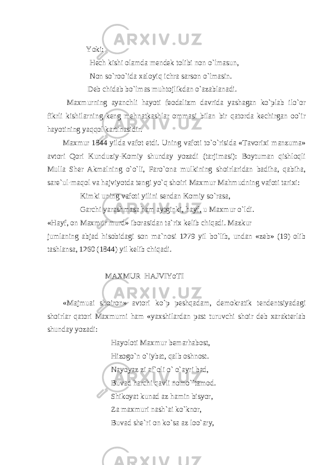 Yoki: Hech kishi olamda mendek tolibi non o`lmasun, Non so`roo`ida xaloyiq ichra sarson o`lmasin. Deb chidab bo`lmas muhtojlikdan o`azablanadi. Maxmurning ayanchli hayoti feodalizm davrida yashagan ko`plab ilo`or fikrli kishilarning keng mehnatkashlar ommasi bilan bir qatorda kechirgan oo`ir hayotining yaqqol kartinasidir. Maxmur 1844 yilda vafot etdi. Uning vafoti to`o`risida «Tavorixi manzuma» avtori Qori Kunduziy-Komiy shunday yozadi (tarjimasi): Boytuman qishloqli Mulla Sher Akmalning o`o`li, Faro`ona mulkining shoirlaridan badiha, qabiha, sare`ul-maqol va hajviyotda tengi yo`q shoiri Maxmur Mahmudning vafoti tarixi: Kimki uning vafoti yilini sendan Komiy so`rasa, Garchi yarashmasa ham aytginki, hayf, u Maxmur o`ldi. «Hayf, on Maxmur murd» iborasidan ta`rix kelib chiqadi. Mazkur jumlaning abjad hisobidagi son ma`nosi 1279 yil bo`lib, undan «zeb» (19) olib tashlansa, 1260 (1844) yil kelib chiqadi. MAXMUR HAJVIYoTI «Majmuai shoiron» avtori ko`p peshqadam, demokratik tendentsiyadagi shoirlar qatori Maxmurni ham «yaxshilardan past turuvchi shoir deb xarakterlab shunday yozadi: Hayoloti Maxmur bemarhabost, Hizogo`n o`iybat, qalb oshnost. Nayoyaz zi af`oli o` o`ayri bad, Buvad harchi qavli nomo``tamod. Shikoyat kunad az hamin bisyor, Za maxmuri nash`ai ko`knor, Buvad she`ri on ko`sa az loo`ary, 