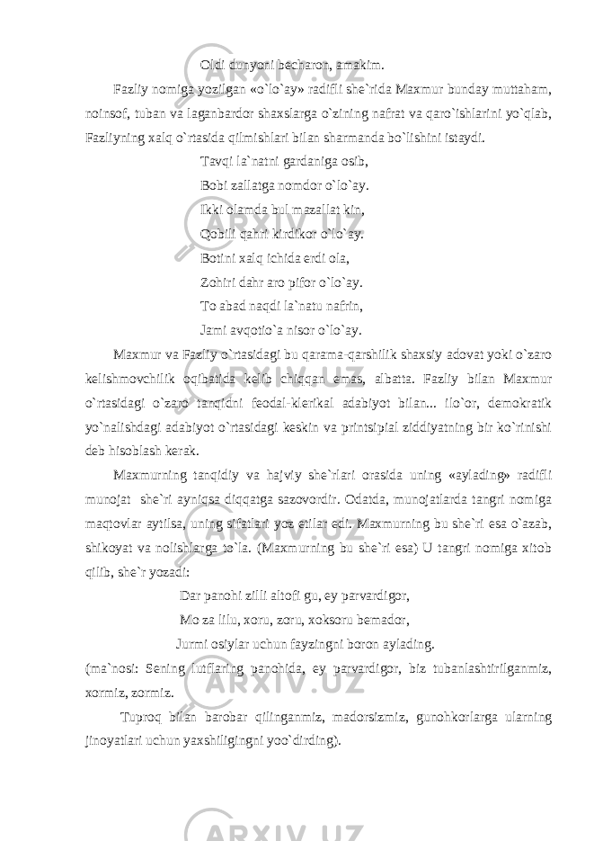  Oldi dunyoni becharon, amakim. Fazliy nomiga yozilgan «o`lo`ay» radifli she`rida Maxmur bunday muttaham, noinsof, tuban va laganbardor shaxslarga o`zining nafrat va qaro`ishlarini yo`qlab, Fazliyning xalq o`rtasida qilmishlari bilan sharmanda bo`lishini istaydi. Tavqi la`natni gardaniga osib, Bobi zallatga nomdor o`lo`ay. Ikki olamda bul mazallat kin, Qobili qahri kirdikor o`lo`ay. Botini xalq ichida erdi ola, Zohiri dahr aro pifor o`lo`ay. To abad naqdi la`natu nafrin, Jami avqotio`a nisor o`lo`ay. Maxmur va Fazliy o`rtasidagi bu qarama-qarshilik shaxsiy adovat yoki o`zaro kelishmovchilik oqibatida kelib chiqqan emas, albatta. Fazliy bilan Maxmur o`rtasidagi o`zaro tanqidni feodal-klerikal adabiyot bilan... ilo`or, demokratik yo`nalishdagi adabiyot o`rtasidagi keskin va printsipial ziddiyatning bir ko`rinishi deb hisoblash kerak. Maxmurning tanqidiy va hajviy she`rlari orasida uning «aylading» radifli munojat she`ri ayniqsa diqqatga sazovordir. Odatda, munojatlarda tangri nomiga maqtovlar aytilsa, uning sifatlari yoz etilar edi. Maxmurning bu she`ri esa o`azab, shikoyat va nolishlarga to`la. (Maxmurning bu she`ri esa) U tangri nomiga xitob qilib, she`r yozadi: Dar panohi zilli altofi gu, ey parvardigor, Mo za lilu, xoru, zoru, xoksoru bemador, Jurmi osiylar uchun fayzingni boron aylading. (ma`nosi: Sening lutflaring panohida, ey parvardigor, biz tubanlashtirilganmiz, xormiz, zormiz. Tuproq bilan barobar qilinganmiz, madorsizmiz, gunohkorlarga ularning jinoyatlari uchun yaxshiligingni yoo`dirding). 