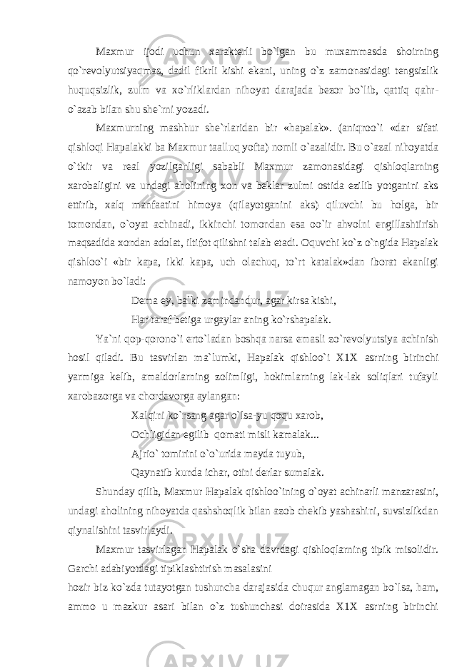 Maxmur ijodi uchun xarakterli bo`lgan bu muxammasda shoirning qo`revolyutsiyaqmas, dadil fikrli kishi ekani, uning o`z zamonasidagi tengsizlik huquqsizlik, zulm va xo`rliklardan nihoyat darajada bezor bo`lib, qattiq qahr- o`azab bilan shu she`rni yozadi. Maxmurning mashhur she`rlaridan bir «hapalak». (aniqroo`i «dar sifati qishloqi Hapalakki ba Maxmur taalluq yofta) nomli o`azalidir. Bu o`azal nihoyatda o`tkir va real yozilganligi sababli Maxmur zamonasidagi qishloqlarning xarobaligini va undagi aholining xon va beklar zulmi ostida ezilib yotganini aks ettirib, xalq manfaatini himoya (qilayotganini aks) qiluvchi bu holga, bir tomondan, o`oyat achinadi, ikkinchi tomondan esa oo`ir ahvolni engillashtirish maqsadida xondan adolat, iltifot qilishni talab etadi. Оquvchi ko`z o`ngida Hapalak qishloo`i «bir kapa, ikki kapa, uch olachuq, to`rt katalak»dan iborat ekanligi namoyon bo`ladi: Dema ey, balki zamindandur, agar kirsa kishi, Har taraf betiga urgaylar aning ko`rshapalak. Ya`ni qop-qorono`i erto`ladan boshqa narsa emasli zo`revolyutsiya achinish hosil qiladi. Bu tasvirlan ma`lumki, Hapalak qishloo`i X1X asrning birinchi yarmiga kelib, amaldorlarning zolimligi, hokimlarning lak-lak soliqlari tufayli xarobazorga va chordevorga aylangan: Xalqini ko`rsang agar o`lsa-yu qoqu xarob, Ochligidan egilib qomati misli kamalak... Ajrio` tomirini o`o`urida mayda tuyub, Qaynatib kunda ichar, otini derlar sumalak. Shunday qilib, Maxmur Hapalak qishloo`ining o`oyat achinarli manzarasini, undagi aholining nihoyatda qashshoqlik bilan azob chekib yashashini, suvsizlikdan qiynalishini tasvirlaydi. Maxmur tasvirlagan Hapalak o`sha davrdagi qishloqlarning tipik misolidir. Garchi adabiyotdagi tipiklashtirish masalasini hozir biz ko`zda tutayotgan tushuncha darajasida chuqur anglamagan bo`lsa, ham, ammo u mazkur asari bilan o`z tushunchasi doirasida X1X asrning birinchi 