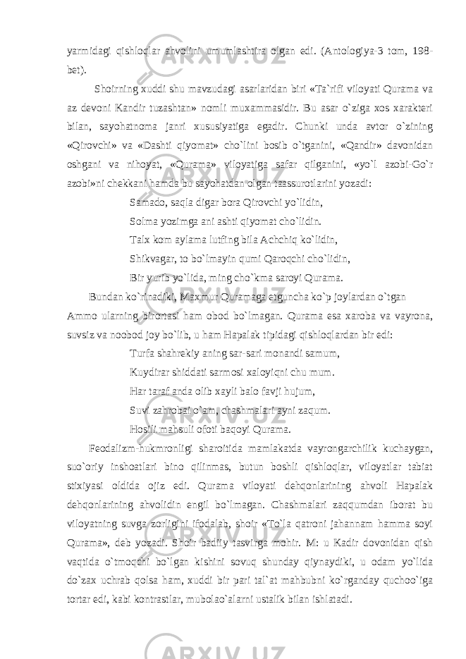 yarmidagi qishloqlar ahvolini umumlashtira olgan edi. (Antologiya-3 tom, 198- bet). Shoirning xuddi shu mavzudagi asarlaridan biri «Ta`rifi viloyati Qurama va az devoni Kandir tuzashtan» nomli muxammasidir. Bu asar o`ziga xos xarakteri bilan, sayohatnoma janri xususiyatiga egadir. Chunki unda avtor o`zining «Qirovchi» va «Dashti qiyomat» cho`lini bosib o`tganini, «Qandir» davonidan oshgani va nihoyat, «Qurama» viloyatiga safar qilganini, «yo`l azobi-Go`r azobi»ni chekkani hamda bu sayohatdan olgan taassurotlarini yozadi: Samado, saqla digar bora Qirovchi yo`lidin, Solma yozimga ani ashti qiyomat cho`lidin. Talx kom aylama lutfing bila Achchiq ko`lidin, Shikvagar, to bo`lmayin qumi Qaroqchi cho`lidin, Bir yurib yo`lida, ming cho`kma saroyi Qurama. Bundan ko`rinadiki, Maxmur Quramaga etguncha ko`p joylardan o`tgan Ammo ularning birortasi ham obod bo`lmagan. Qurama esa xaroba va vayrona, suvsiz va noobod joy bo`lib, u ham Hapalak tipidagi qishloqlardan bir edi: Turfa shahrekiy aning sar-sari monandi samum, Kuydirar shiddati sarmosi xaloyiqni chu mum. Har taraf anda olib xayli balo favji hujum, Suvi zahrobai o`am, chashmalari ayni zaqum. Hosili mahsuli ofoti baqoyi Qurama. Feodalizm-hukmronligi sharoitida mamlakatda vayrongarchilik kuchaygan, suo`oriy inshoatlari bino qilinmas, butun boshli qishloqlar, viloyatlar tabiat stixiyasi oldida ojiz edi. Qurama viloyati dehqonlarining ahvoli Hapalak dehqonlarining ahvolidin engil bo`lmagan. Chashmalari zaqqumdan iborat bu viloyatning suvga zorligini ifodalab, shoir «To`la qatroni jahannam hamma soyi Qurama», deb yozadi. Shoir badiiy tasvirga mohir. M: u Kadir dovonidan qish vaqtida o`tmoqchi bo`lgan kishini sovuq shunday qiynaydiki, u odam yo`lida do`zax uchrab qolsa ham, xuddi bir pari tal`at mahbubni ko`rganday quchoo`iga tortar edi, kabi kontrastlar, mubolao`alarni ustalik bilan ishlatadi. 