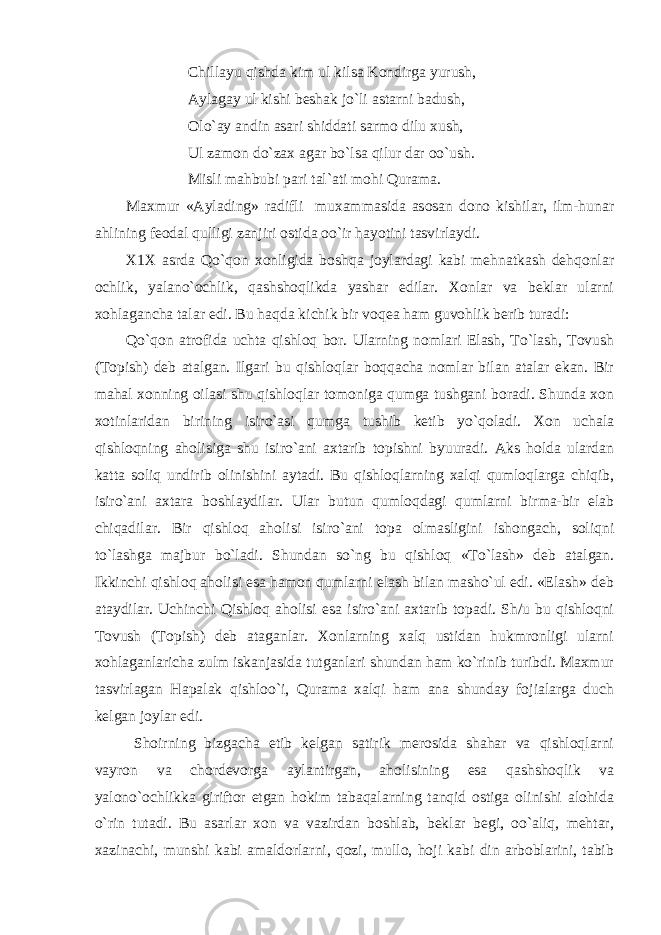  Chillayu qishda kim ul kilsa Kondirga yurush, Aylagay ul kishi beshak jo`li astarni badush, Olo`ay andin asari shiddati sarmo dilu xush, Ul zamon do`zax agar bo`lsa qilur dar oo`ush. Misli mahbubi pari tal`ati mohi Qurama. Maxmur «Aylading» radifli muxammasida asosan dono kishilar, ilm-hunar ahlining feodal qulligi zanjiri ostida oo`ir hayotini tasvirlaydi. X1X asrda Qo`qon xonligida boshqa joylardagi kabi mehnatkash dehqonlar ochlik, yalano`ochlik, qashshoqlikda yashar edilar. Xonlar va beklar ularni xohlagancha talar edi. Bu haqda kichik bir voqea ham guvohlik berib turadi: Qo`qon atrofida uchta qishloq bor. Ularning nomlari Elash, To`lash, Tovush (Topish) deb atalgan. Ilgari bu qishloqlar boqqacha nomlar bilan atalar ekan. Bir mahal xonning oilasi shu qishloqlar tomoniga qumga tushgani boradi. Shunda xon xotinlaridan birining isiro`asi qumga tushib ketib yo`qoladi. Xon uchala qishloqning aholisiga shu isiro`ani axtarib topishni byuuradi. Aks holda ulardan katta soliq undirib olinishini aytadi. Bu qishloqlarning xalqi qumloqlarga chiqib, isiro`ani axtara boshlaydilar. Ular butun qumloqdagi qumlarni birma-bir elab chiqadilar. Bir qishloq aholisi isiro`ani topa olmasligini ishongach, soliqni to`lashga majbur bo`ladi. Shundan so`ng bu qishloq «To`lash» deb atalgan. Ikkinchi qishloq aholisi esa hamon qumlarni elash bilan masho`ul edi. «Elash» deb ataydilar. Uchinchi Qishloq aholisi esa isiro`ani axtarib topadi. Sh/u bu qishloqni Tovush (Topish) deb ataganlar. Xonlarning xalq ustidan hukmronligi ularni xohlaganlaricha zulm iskanjasida tutganlari shundan ham ko`rinib turibdi. Maxmur tasvirlagan Hapalak qishloo`i, Qurama xalqi ham ana shunday fojialarga duch kelgan joylar edi. Shoirning bizgacha etib kelgan satirik merosida shahar va qishloqlarni vayron va chordevorga aylantirgan, aholisining esa qashshoqlik va yalono`ochlikka giriftor etgan hokim tabaqalarning tanqid ostiga olinishi alohida o`rin tutadi. Bu asarlar xon va vazirdan boshlab, beklar begi, oo`aliq, mehtar, xazinachi, munshi kabi amaldorlarni, qozi, mullo, hoji kabi din arboblarini, tabib 