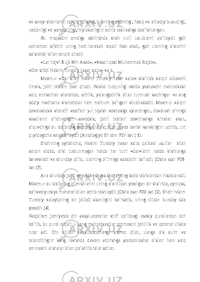 va saroy shoirlarini tanqid qilishga, ularning zolimligi, fosiq va ahloqiy buzuqligi, nodonligi va poraxo`rligi, hiylakorligini ochib tashlashga bao`ishlangan. Bu maqsadni amalga oshirishda shoir turli uslublarni qo`llaydi: goh qahramon sifatini uning hatti-harakati orqali fosh etadi, goh ularning o`zlarini so`zlatish bilan tanqid qiladi: «Lar hajvi Xuja Mir Asad», «¢azali qozi Muhammad Rajab», «Dor sifati Hakim Turobiy hazar xalta» va b. Maxmur «Dar sifati Hakim Turobiy hazar xalta» she`rida xalqni aldovchi ilmsiz, johil tabibni fosh qiladi. Feodal tutqunligi ostida yashovchi mehnatkash xalq antisanitar sharoitda, ochlik, yalangochlik bilan turmush kechirgan va eng oddiy meditsina xizmatidan ham mahrum bo`lgani shubhasizdir. Maxmur xalqni davolashdek sharafli vazifani pul topish vositasiga aylantirgan, davolash o`rniga kasallarni o`ldiradigan savodsiz, johil tabibni tasvirlashga kirishar ekan, o`quvchiga bu tabibning salomiga la`nat bilan javob berish kerakligini uqtirib, uni quyidagicha xarakterlaydi: (Antologiya Sh tom 207-bet ( 1). Shoirning aytishicha, Hakim Turobiy hazar xalta qalbaki usullar bilan xalqni aldab, o`zi tushunmagan holda har turli «dor»larni notob kishilarga beraveradi va shunday qilib, ularning o`limiga sababchi bo`ladi: (Оsha asar 208- bet (2). Ana shunday johil va nodon shaxs shaharning katta tabiblaridan hisoblanadi. Maxmur bu tabibning qilmishlarini uning o`z tilidan yozilgan bir she`rida, ayniqsa, zo`revolyutsiya mahorat bilan ochib tashlaydi: (Оsha asar 209-bet (3). Shoir hakim Turobiy xaloyiqning bir jallodi ekanligini ko`rsatib, uning tilidan bunday deb yozadi: (4) Feojalizm jamiyatda din ekspluatatorlar sinfi qo`lidagi asosiy qurollardan biri bo`lib, bu qurol orqali u keng mehnatkashlar ommosini johillik va qorono`ulikda tutar edi. Din ahllari ekspluatatorlarga xizmat qilar, ularga o`z zulm va talonchiligini keng ravishda davom ettirishga yordamlashar o`zlari ham xalq ommasini o`shalar bilan qo`shilib talar edilar. 