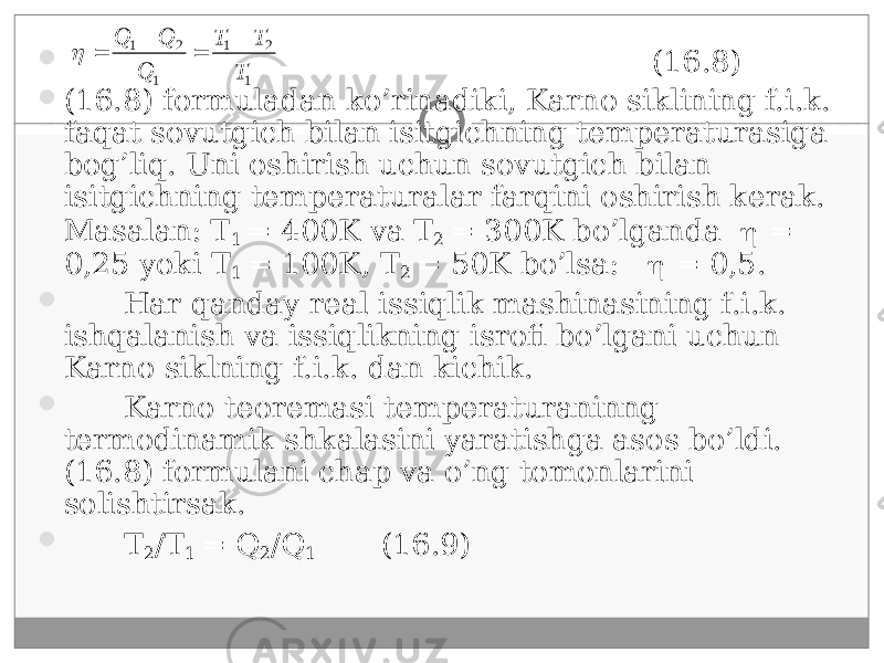  (16.8)  (16.8) formuladan ko’rinadiki, Karno siklining f.i.k. faqat sovutgich bilan isitgichning temperaturasiga bog’liq. Uni oshirish uchun sovutgich bilan isitgichning temperaturalar farqini oshirish kerak. Masalan: T 1 = 400K va T 2 = 300K bo’lganda  = 0,25 yoki T 1 = 100K, T 2 = 50K bo’lsa:  = 0,5.  Har qanday real issiqlik mashinasining f.i.k. ishqalanish va issiqlikning isrofi bo’lgani uchun Karno siklning f.i.k. dan kichik.  Karno teoremasi temperaturaninng termodinamik shkalasini yaratishga asos bo’ldi. (16.8) formulani chap va o’ng tomonlarini solishtirsak.  T 2 /T 1 = Q 2 /Q 1 (16.9)1 21 1 21 T TT Q QQ    