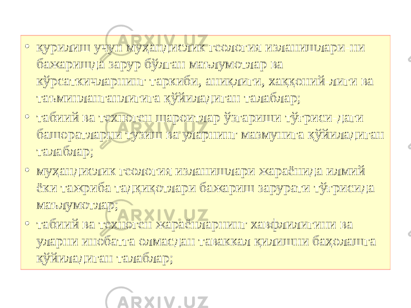 • қурилиш учун муҳандислик геология изланишлари-ни бажаришда зарур бўлган маълумотлар ва кўрсаткичларнинг таркиби, аниқлиги, хаққоний-лиги ва таъминланганлигига қўйиладиган талаблар; • табиий ва техноген шароитлар ўзгариши тўғриси-даги башоратларни тузиш ва уларнинг мазмунига қўйиладиган талаблар; • муҳандислик геология изланишлари жараёнида илмий ёки тажриба тадқиқотлари бажариш зарурати тўғрисида маълумотлар; • табиий ва техноген жараёнларнинг хавфлилигини ва уларни инобатга олмасдан таваккал қилишни баҳолашга қўйиладиган талаблар; 