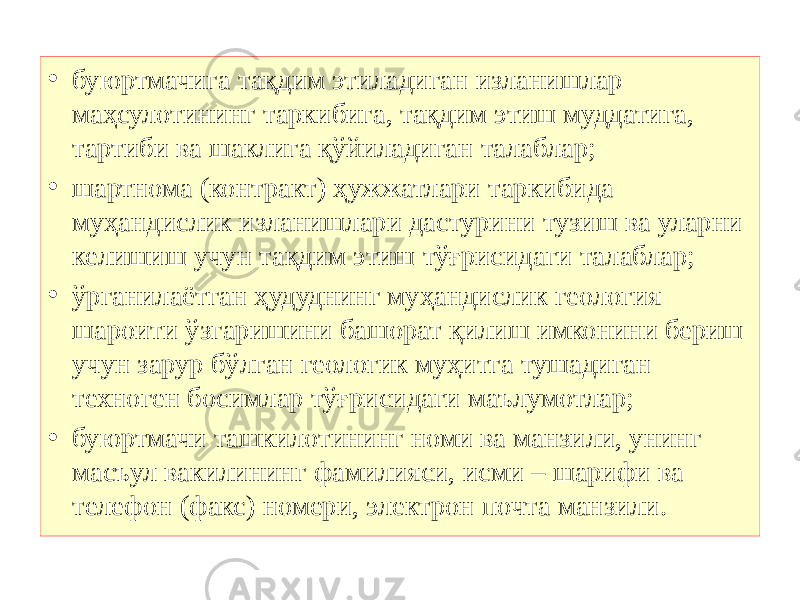 • буюртмачига тақдим этиладиган изланишлар маҳсулотининг таркибига, тақдим этиш муддатига, тартиби ва шаклига қўйиладиган талаблар; • шартнома (контракт) ҳужжатлари таркибида муҳандислик изланишлари дастурини тузиш ва уларни келишиш учун тақдим этиш тўғрисидаги талаблар; • ўрганилаётган ҳудуднинг муҳандислик геология шароити ўзгаришини башорат қилиш имконини бериш учун зарур бўлган геологик муҳитга тушадиган техноген босимлар тўғрисидаги маълумотлар; • буюртмачи ташкилотининг номи ва манзили, унинг масъул вакилининг фамилияси, исми – шарифи ва телефон (факс) номери, электрон почта манзили. 