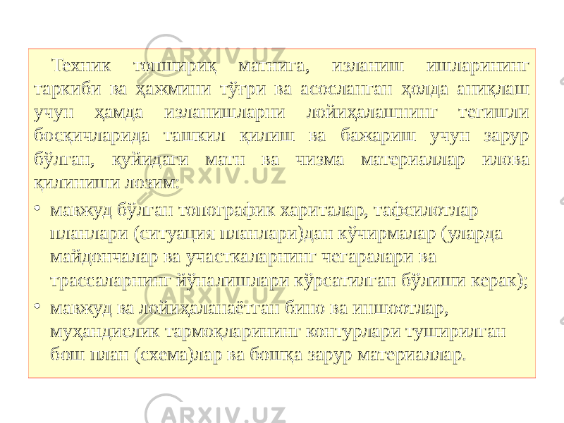 Техник топшириқ матнига, изланиш ишларининг таркиби ва ҳажмини тўғри ва асосланган ҳолда аниқлаш учун ҳамда изланишларни лойиҳалашнинг тегишли босқичларида ташкил қилиш ва бажариш учун зарур бўлган, қуйидаги матн ва чизма материаллар илова қилиниши лозим: • мавжуд бўлган топографик хариталар, тафсилотлар планлари (ситуация планлари)дан кўчирмалар (уларда майдончалар ва участкаларнинг чегаралари ва трассаларнинг йўналишлари кўрсатилган бўлиши керак); • мавжуд ва лойиҳаланаётган бино ва иншоотлар, муҳандислик тармоқларининг контурлари туширилган бош план (схема)лар ва бошқа зарур материаллар. 