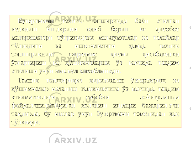 Буюртмачи техник топшириқда баён этилган изланиш ишларини олиб бориш ва ҳисобот материаллари тўғрисидаги маълумотлар ва талаблар тўлиқлиги ва ишончлилиги ҳамда техник топшириқнинг ажралмас қисми ҳисобланган ўзгартириш ва қўшимчаларни ўз вақтида тақдим этилиши учун масъул ҳисобланади . Техник топшириққа киритилган ўзгартириш ва қўшимчалар изланиш ташкилотига ўз вақтида тақдим этилмаганлиги сабабли лойиҳалашда фойдаланилмайдиган изланиш ишлари бажарил-ган тақдирда, бу ишлар учун буюртмачи томонидан ҳақ тўланади. 