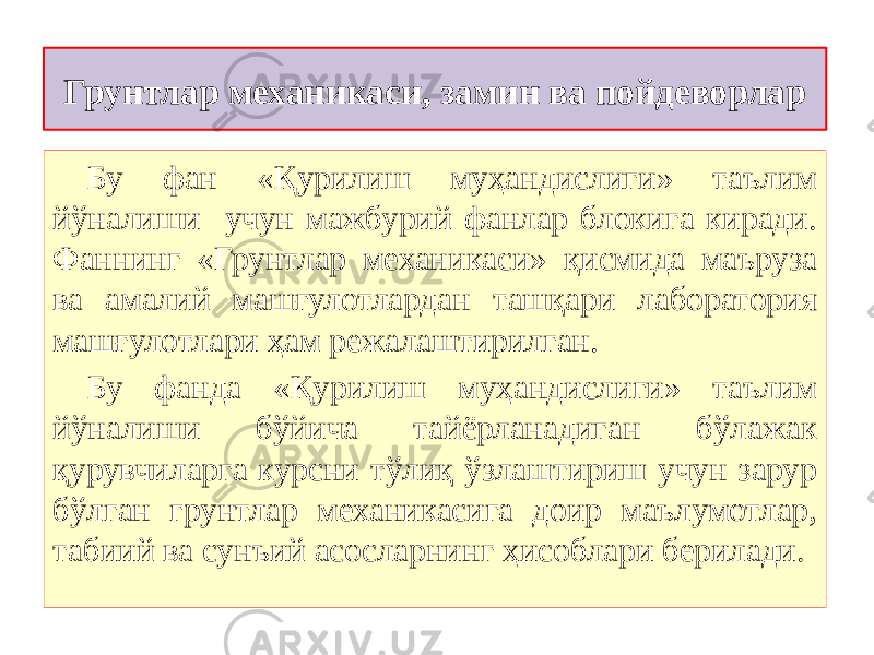 Грунтлар механикаси, замин ва пойдеворлар Бу фан «Қурилиш муҳандислиги» таълим йўналиши учун мажбурий фанлар блокига киради. Фаннинг «Грунтлар механикаси» қисмида маъруза ва амалий машғулотлардан ташқари лаборатория машғулотлари ҳам режалаштирилган. Бу фанда «Қурилиш муҳандислиги» таълим йўналиши бўйича тайёрланадиган бўлажак қурувчиларга курсни тўлиқ ўзлаштириш учун зарур бўлган грунтлар механикасига доир маълумотлар, табиий ва сунъий асосларнинг ҳисоблари берилади. 