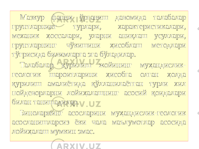 Мазкур фанни ўрганиш давомида талабалар грунтларнинг турлари, характеристикалари, механик ҳоссалари, уларни аниқлаш усуллари, грунтларнинг чўкишини ҳисоблаш методлари тўғрисида билимларга эга бўладилар. Талабалар қурилиш жойининг муҳандислик- геологик шароитларини ҳисобга олган ҳолда қурилиш амалиётида қўлланилаётган турли хил пойдеворларни лойиҳалашнинг асосий қоидалари билан танишадилар. Биноларнинг асосларини муҳандислик-геологик асосланишларсиз ёки чала маълумотлар асосида лойиҳалаш мумкин эмас.   