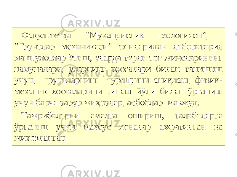 Факультетда “Муҳандислик геологияси”, “Грунтлар механикаси” фанларидан лаборатория машғулотлар ўтиш, уларда турли тоғ жинсларининг намуналари, уларнинг хоссалари билан танишиш учун, грунтларнинг турларини аниқлаш, физик- механик хоссаларини синаш йўли билан ўрганиш учун барча зарур жиҳозлар, асбоблар мавжуд. Тажрибаларни амалга ошириш, талабаларга ўргатиш учун махсус хоналар ажратилган ва жиҳозланган. 