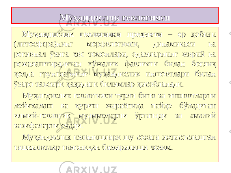 Муҳандислик геологияси Муҳандислик геологияси предмети – ер қобиғи (литосфера)нинг морфологияси, динамикаси ва регионал ўзига хос томонлари, одамларнинг жорий ва режалаштирадиган хўжалик фаолияти билан боғлиқ ҳолда грунтларнинг муҳандислик иншоотлари билан ўзаро таъсири ҳақидаги билимлар ҳисобланади.   Муҳандислик геологияси турли бино ва иншоотларни лойиҳалаш ва қуриш жараёнида пайдо бўладиган илмий-геологик муаммоларни ўрганади ва амалий вазифаларни ечади. Муҳандислик   изланишлари   шу соҳага ихтисослашган ташкилотлар томонидан бажарилиши лозим. 