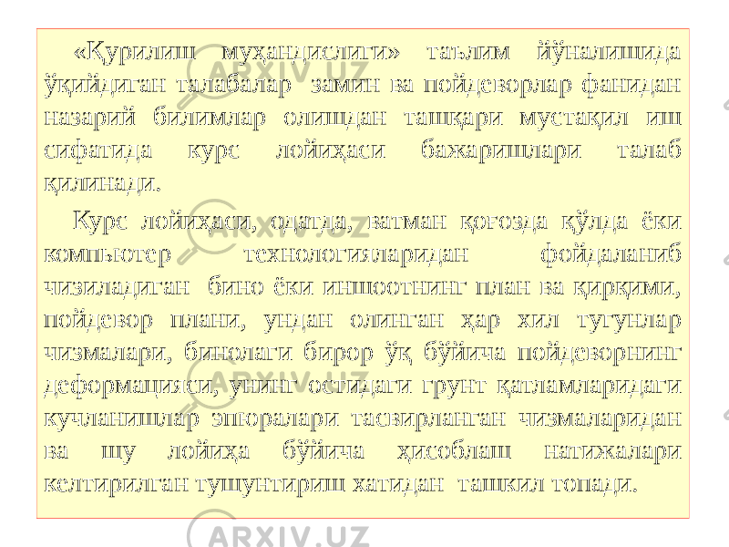 «Қурилиш муҳандислиги» таълим йўналишида ўқийдиган талабалар замин ва пойдеворлар фанидан назарий билимлар олишдан ташқари мустақил иш сифатида курс лойиҳаси бажаришлари талаб қилинади. Курс лойиҳаси, одатда, ватман қоғозда қўлда ёки компьютер технологияларидан фойдаланиб чизиладиган бино ёки иншоотнинг план ва қирқими, пойдевор плани, ундан олинган ҳар хил тугунлар чизмалари, бинолаги бирор ўқ бўйича пойдеворнинг деформацияси, унинг остидаги грунт қатламларидаги кучланишлар эпюралари тасвирланган чизмаларидан ва шу лойиҳа бўйича ҳисоблаш натижалари келтирилган тушунтириш хатидан ташкил топади. 