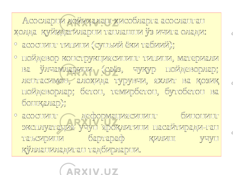 Асосларни лойиҳалаш ҳисобларга асосланган ҳолда қуйидагиларни танлашни ўз ичига олади: • асоснинг типини (сунъий ёки табиий); • пойдевор конструкциясининг типини, материали ва ўлчамларини (саёз, чуқур пойдеворлар; лентасимон, алоҳида турувчи, яхлит ва қозиқ пойдеворлар; бетон, темирбетон, бутобетон ва бошқалар); • асоснинг деформациясининг бинонинг эксплуатация учун яроқлигини пасайтиради-ган таъсирини бартараф қилиш учун қўлланиладиган тадбирларни. 