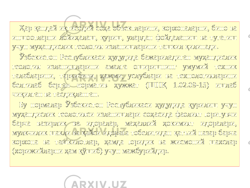 Ҳар қандай иқтисодий соҳа объектларини, корхоналарни, бино ва иншоотларни лойиҳалаш, қуриш, улардан фойдаланиш ва тугатиш учун муҳандислик геология изланишларини ташкил қилинади. Ўзбекистон Республикаси ҳудудида бажариладиган муҳандислик геология изланишларини амалга оширишнинг умумий техник талабларини, таркибини, ҳажми, услублари ва технологияларини белгилаб берган норматив ҳужжат (ШНҚ 1.02.09-15) ишлаб чиқилган ва тасдиқланган. Бу нормалар Ўзбекистон Республикаси ҳудудида қурилиш учун муҳандислик геологияси изланишлари соҳасида фаолият юритувчи барча вазирлик ва идоралар, маҳаллий ҳокимият идоралари, мулкчилик шакли ва қайси идорага тобелигидан қатъий назар барча корхона ва ташкилотлар, ҳамда юридик ва жисмоний шахслар (хорижийларни ҳам қўшиб) учун мажбурийдир. 