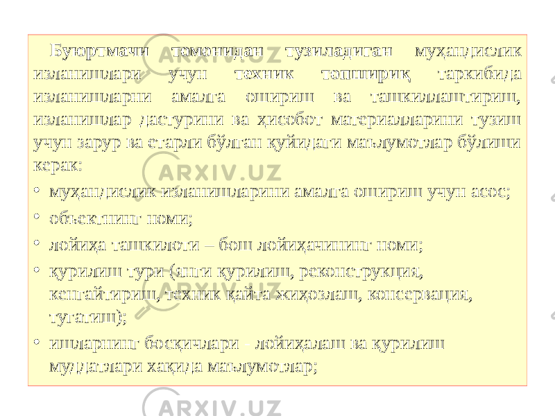 Буюртмачи томонидан тузиладиган муҳандислик изланишлари учун техник топшириқ таркибида изланишларни амалга ошириш ва ташкиллаштириш, изланишлар дастурини ва ҳисобот материалларини тузиш учун зарур ва етарли бўлган қуйидаги маълумотлар бўлиши керак: • муҳандислик изланишларини амалга ошириш учун асос; • объектнинг номи; • лойиҳа ташкилоти – бош лойиҳачининг номи; • қурилиш тури (янги қурилиш, реконструкция, кенгайтириш, техник қайта жиҳозлаш, консервация, тугатиш); • ишларнинг босқичлари - лойиҳалаш ва қурилиш муддатлари хақида маълумотлар; 