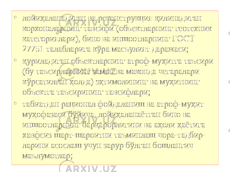 • лойиҳаланадиган ва реконструкция қилинадиган корхоналарнинг тавсифи (объектларнинг геотехник категориялари), бино ва иншоотларнинг ГОСТ 27751 талабларига кўра масъулият даражаси; • қуриладиган объектларнинг атроф-муҳитга таъсири (бу таъсирларнинг замон ва маконда чегаралари кўрсатилган ҳолда) эҳтимолининг ва муҳитнинг объектга таъсирининг тавсифлари; • табиатдан рационал фойдаланиш ва атроф-муҳит муҳофазаси бўйича, лойиҳаланаётган бино ва иншоотларнинг барқарорлигини ва аҳоли ҳаётига хавфсиз шарт-шароитни таъминлаш чора-тадбир- ларини асослаш учун зарур бўлган бошланғич маълумотлар; 