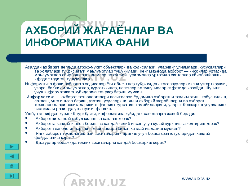 www.arxiv.uzАзалдан ахборот деганда атроф-мухит объектлари ва ходисалари, уларнинг улчамлари, хусусиятлари ва холатлари туКрисидаги маълумотлар тушунилади. Кенг маънода ахборот — инсонлар уртасида маълумотлар айирбошлаш, одамлар ва сунъий курилмалар уртасида сигналлар айирбошлашни ифода этадиган тушунчадир. Информатика фани ахборотга ходисалар ёки объект лар туКрисидаги тасаввурларимизни узгартирувчи, узаро боКлик маълумотлар, курсаткичлар, негизлар ва тушунчалар сифатида карайди. Шунинг учун информатикага куйидагича таъриф бериш мумкин. Информатика — ахборот технологиялари воситалари ёрдамида ахборотни такдим этиш, кабул килиш, саклаш, унга ишлов бериш, узатиш усулларини, яъни ахборий жараёнларни ва ахборот технологиялари воситаларининг фаолият курсатиш тамойилларини, уларни бошкариш усулларини системали равишда урганувчи фандир. Ушбу таърифдан куриниб турибдики, информатика куйи даги саволларга жавоб беради:  Ахборотни кандай кабул килиш ва саклаш керак?  Ахборотга кандай ишлов бериш ва кандай килиб инсон учун кулай куринишга келтириш керак?  Ахборот технологияларини юкори самара билан кандай ишлатиш мумкин?  Янги ахборот технологиялари воситаларини яратиш учун бошка фан ютукларидан кандай фойдаланиш керак?  Дастурлар ёрдамида техник воситаларни кандай бошка риш керак?АХБОРИЙ ЖАРАЁНЛАР ВА ИНФОРМАТИКА ФАНИ 