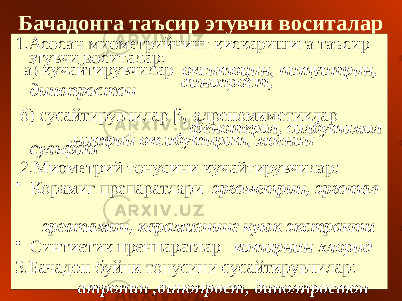 Бачадонга таъсир этувчи воситалар 1.Асосан миометрийнинг кискаришига таъсир этувчи воситалар: а) кучайтирувчилар окситоцин, питуитрин, динопрост, динопростон б) сусайтирувчилар β 2 -адреномиметиклар фенотерол, салбутамол натрий оксибутират, магний сульфат 2.Миометрий тонусини кучайтирувчилар: • Корамиг препаратлари эргометрин, эрготал эрготамин, карамигнинг куюк экстракти • Синтиетик пренпаратлар котарнин хлорид 3.Бачадон буйни тонусини сусайтирувчилар: атропин ,динопрост, динолпростон 