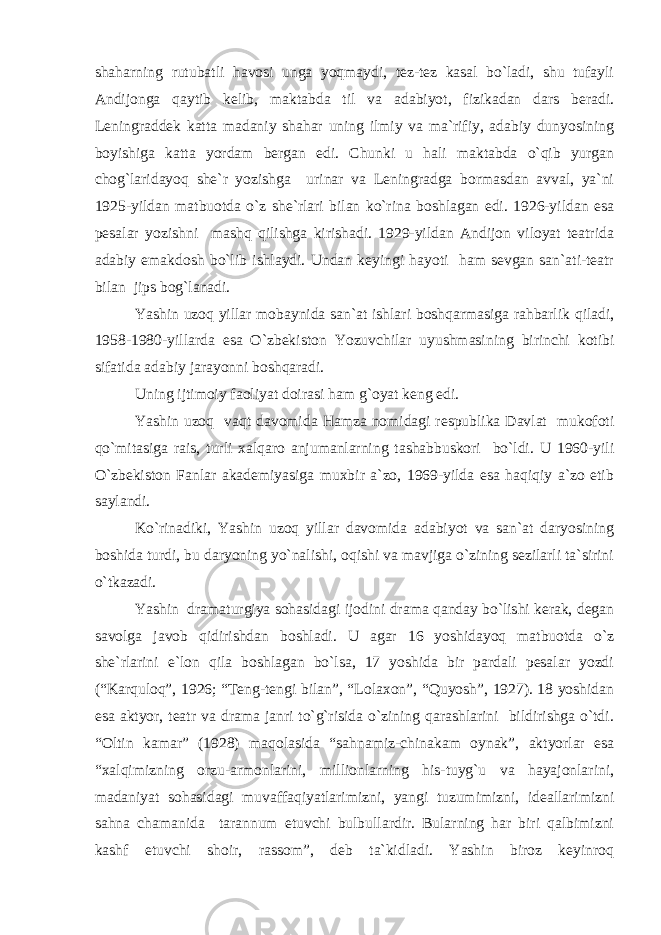 shaharning rutubatli havosi unga yoqmaydi, tez-tez kasal bo`ladi, shu tufayli Andijonga qaytib kelib, maktabda til va adabiyot, fizikadan dars beradi. Leningraddek katta madaniy shahar uning ilmiy va ma`rifiy, adabiy dunyosining boyishiga katta yordam bergan edi. Chunki u hali maktabda o`qib yurgan chog`laridayoq she`r yozishga urinar va Leningradga bormasdan avval, ya`ni 1925-yildan matbuotda o`z she`rlari bilan ko`rina boshlagan edi. 1926-yildan esa pesalar yozishni mashq qilishga kirishadi. 1929-yildan Andijon viloyat teatrida adabiy emakdosh bo`lib ishlaydi. Undan keyingi hayoti ham sevgan san`ati-teatr bilan jips bog`lanadi. Yashin uzoq yillar mobaynida san`at ishlari boshqarmasiga rahbarlik qiladi, 1958-1980-yillarda esa O`zbekiston Yozuvchilar uyushmasining birinchi kotibi sifatida adabiy jarayonni boshqaradi. Uning ijtimoiy faoliyat doirasi ham g`oyat keng edi. Yashin uzoq vaqt davomida Hamza nomidagi respublika Davlat mukofoti qo`mitasiga rais, turli xalqaro anjumanlarning tashabbuskori bo`ldi. U 1960-yili O`zbekiston Fanlar akademiyasiga muxbir a`zo, 1969-yilda esa haqiqiy a`zo etib saylandi. Ko`rinadiki, Yashin uzoq yillar davomida adabiyot va san`at daryosining boshida turdi, bu daryoning yo`nalishi, oqishi va mavjiga o`zining sezilarli ta`sirini o`tkazadi. Yashin dramaturgiya sohasidagi ijodini drama qanday bo`lishi kerak, degan savolga javob qidirishdan boshladi. U agar 16 yoshidayoq matbuotda o`z she`rlarini e`lon qila boshlagan bo`lsa, 17 yoshida bir pardali pesalar yozdi (“Karquloq”, 1926; “Teng-tengi bilan”, “Lolaxon”, “Quyosh”, 1927). 18 yoshidan esa aktyor, teatr va drama janri to`g`risida o`zining qarashlarini bildirishga o`tdi. “Oltin kamar” (1928) maqolasida “sahnamiz-chinakam oynak”, aktyorlar esa “xalqimizning orzu-armonlarini, millionlarning his-tuyg`u va hayajonlarini, madaniyat sohasidagi muvaffaqiyatlarimizni, yangi tuzumimizni, ideallarimizni sahna chamanida tarannum etuvchi bulbullardir. Bularning har biri qalbimizni kashf etuvchi shoir, rassom”, deb ta`kidladi. Yashin biroz keyinroq 