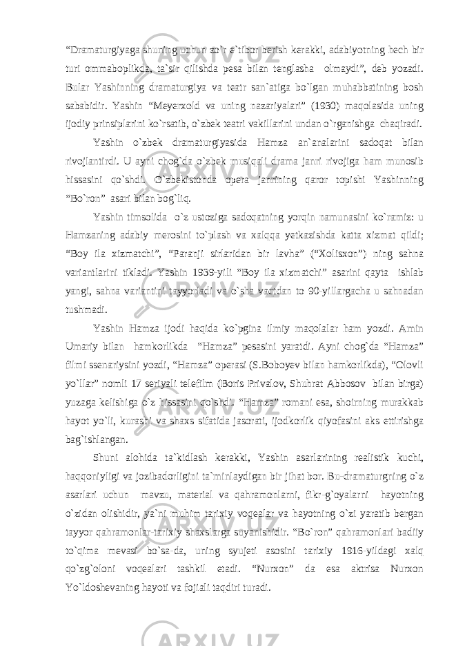 “Dramaturgiyaga shuning uchun zo`r e`tibor berish kerakki, adabiyotning hech bir turi ommaboplikda, ta`sir qilishda pesa bilan tenglasha olmaydi”, deb yozadi. Bular Yashinning dramaturgiya va teatr san`atiga bo`lgan muhabbatining bosh sababidir. Yashin “Meyerxold va uning nazariyalari” (1930) maqolasida uning ijodiy prinsiplarini ko`rsatib, o`zbek teatri vakillarini undan o`rganishga chaqiradi. Yashin o`zbek dramaturgiyasida Hamza an`analarini sadoqat bilan rivojlantirdi. U ayni chog`da o`zbek musiqali drama janri rivojiga ham munosib hissasini qo`shdi. O`zbekistonda opera janrining qaror topishi Yashinning “Bo`ron” asari bilan bog`liq. Yashin timsolida o`z ustoziga sadoqatning yorqin namunasini ko`ramiz: u Hamzaning adabiy merosini to`plash va xalqqa yetkazishda katta xizmat qildi; “Boy ila xizmatchi”, “Paranji sirlaridan bir lavha” (“Xolisxon”) ning sahna variantlarini tikladi. Yashin 1939-yili “Boy ila xizmatchi” asarini qayta ishlab yangi, sahna variantini tayyorladi va o`sha vaqtdan to 90-yillargacha u sahnadan tushmadi. Yashin Hamza ijodi haqida ko`pgina ilmiy maqolalar ham yozdi. Amin Umariy bilan hamkorlikda “Hamza” pesasini yaratdi. Ayni chog`da “Hamza” filmi ssenariysini yozdi, “Hamza” operasi (S.Boboyev bilan hamkorlikda), “Olovli yo`llar” nomli 17 seriyali telefilm (Boris Privalov, Shuhrat Abbosov bilan birga) yuzaga kelishiga o`z hissasini qo`shdi. “Hamza” romani esa, shoirning murakkab hayot yo`li, kurashi va shaxs sifatida jasorati, ijodkorlik qiyofasini aks ettirishga bag`ishlangan. Shuni alohida ta`kidlash kerakki, Yashin asarlarining realistik kuchi, haqqoniyligi va jozibadorligini ta`minlaydigan bir jihat bor. Bu-dramaturgning o`z asarlari uchun mavzu, material va qahramonlarni, fikr-g`oyalarni hayotning o`zidan olishidir, ya`ni muhim tarixiy voqealar va hayotning o`zi yaratib bergan tayyor qahramonlar-tarixiy shaxslarga suyanishidir. “Bo`ron” qahramonlari badiiy to`qima mevasi bo`sa-da, uning syujeti asosini tarixiy 1916-yildagi xalq qo`zg`oloni voqealari tashkil etadi. “Nurxon” da esa aktrisa Nurxon Yo`ldoshevaning hayoti va fojiali taqdiri turadi. 