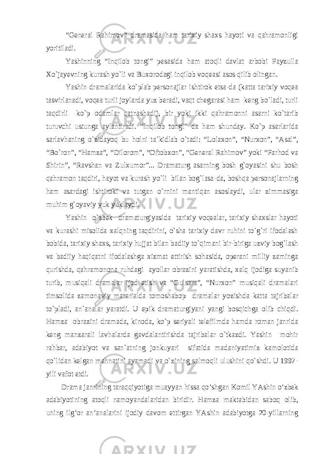 “General Rahimov” dramasida ham tarixiy shaxs hayoti va qahramonligi yoritiladi. Yashinning “Inqilob tongi” pesasida ham atoqli davlat arbobi Fayzulla Xo`jayevning kurash yo`li va Buxorodagi inqilob voqeasi asos qilib olingan. Yashin dramalarida ko`plab personajlar ishtirok etsa-da (katta tarixiy voqea tasvirlanadi, voqea turli joylarda yuz beradi, vaqt chegarasi ham keng bo`ladi, turli taqdirli ko`p odamlar qatnashadi), bir yoki ikki qahramonni asarni ko`tarib turuvchi ustunga aylantiradi. “Inqilob tongi” da ham shunday. Ko`p asarlarida sarlavhaning o`zidayoq bu holni ta`kidlab o`tadi: “Lolaxon”, “Nurxon”, “Asal”, “Bo`ron”, “Hamza”, “Dilorom”, “Oftobxon”, “General Rahimov” yoki “Farhod va Shirin”, “Ravshan va Zulxumor”... Dramaturg asarning bosh g`oyasini shu bosh qahramon taqdiri, hayot va kurash yo`li bilan bog`lasa-da, boshqa personajlarning ham asardagi ishtiroki va tutgan o`rnini mantiqan asoslaydi, ular zimmasiga muhim g`oyaviy yuk yuklaydi. Yashin o`zbek dramaturgiyasida tarixiy voqealar, tarixiy shaxslar hayoti va kurashi misolida xalqning taqdirini, o`sha tarixiy davr ruhini to`g`ri ifodalash bobida, tarixiy shaxs, tarixiy hujjat bilan badiiy to`qimani bir-biriga uzviy bog`lash va badiiy haqiqatni ifodalashga xizmat ettirish sohasida, operani milliy zaminga qurishda, qahramonona ruhdagi ayollar obrazini yaratishda, xalq ijodiga suyanib turib, musiqali dramalar ijod etish va “Gulsara”, “Nurxon” musiqali dramalari timsolida zamonaviy materialda tomoshabop dramalar yozishda katta tajribalar to`pladi, an`analar yaratdi. U epik dramaturgiyani yangi bosqichga olib chiqdi. Hamza obrazini dramada, kinoda, ko`p seriyali telefilmda hamda roman janrida keng manzarali lavhalarda gavdalantirishda tajribalar o`tkazdi. Yashin mohir rahbar, adabiyot va san`atning jonkuyari sifatida madaniyatimiz kamolotida qo`lidan kelgan mehnatini ayamadi va o`zining salmoqli ulushini qo`shdi. U 1997- yili vafot etdi. Drаmа jаnrining tаrаqqiyotigа muаyyan hissа qo’shgаn Komil YAshin o’zbek аdаbiyotining аtoqli nаmoyandаlаridаn biridir. Hаmzа mаktаbidаn sаboq olib, uning ilg’or аn’аnаlаrini ijodiy dаvom ettirgаn YAshin аdаbiyotgа 20-yillаrning 