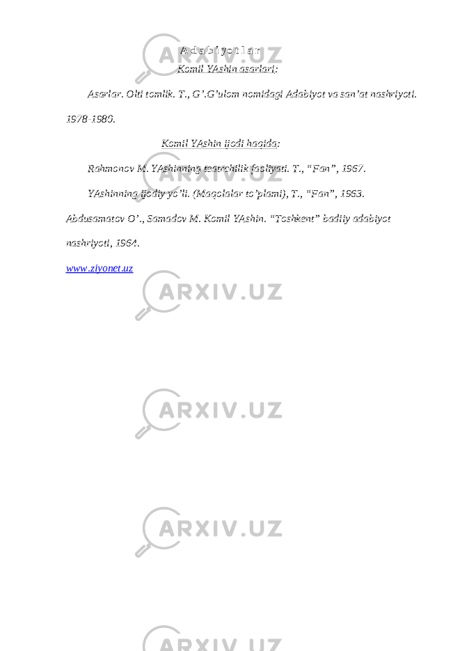  А d а b i yo t l а r Komil YAshin аsаrlаri : Аsаrlаr. Olti tomlik. T., G’.G’ulom nomidаgi Аdаbiyot vа sаn’аt nаshriyoti. 1978-1980. Komil YAshin ijodi hаqidа : Rаhmonov M. YAshinning teаtrchilik fаoliyati. T., “Fаn”, 1967. YAshinning ijodiy yo’li. (Mаqolаlаr to’plаmi), T., “Fаn”, 1963. Аbdusаmаtov O’., Sаmаdov M. Komil YAshin. “Toshkent” bаdiiy аdаbiyot nаshriyoti, 1964. www.ziyonet.uz 