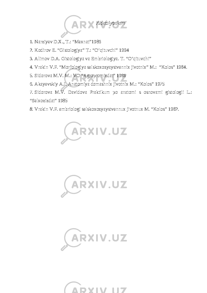 Adabiyotlar: 1. Narziyev D.X., T.: “Mexnat”1986 2. Kodirov E. “Gistologiya” T.: “O’qituvchi” 1994 3. Alimov D.A. Gistologiya va Embriologiya. T. “ O’q ituvchi” 4. Vrakin V.F. “Morfologiya selskoxozyaystvennix jivotnix” M.: “Kolos” 1984. 5. Sidorova M.V. M.: VO “Agropromizdat” 1991 6. Akayevskiy A.I. Anatomiya domashnix jivotnix M.: “Kolos” 1975 7. Sidorova M.V. Davidova Praktikum po anatomi s osnovami gistologii L.: “Selxozizdat” 1985 8. Vrakin V.F. embriologi selskoxozyaystvennux jivotnux M. “Kolos” 1982. 