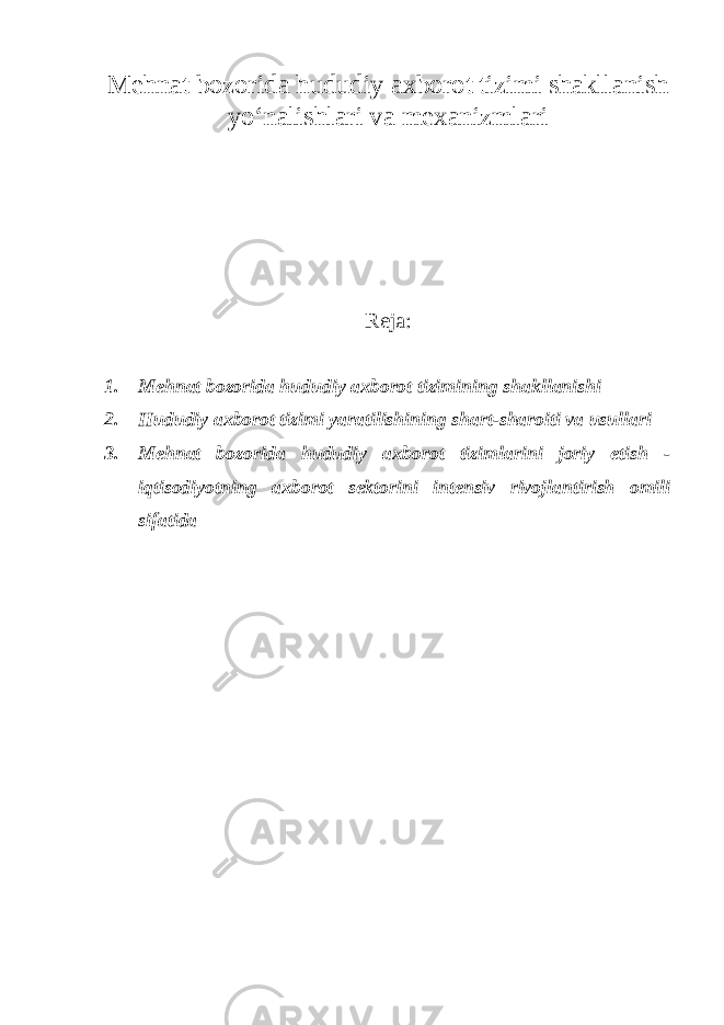 Mehnat bozorida hududiy axborot tizimi shakllanish yo‘nalishlari va mexanizmlari Reja : 1. Mehnat bozorida hududiy axborot tizimining shakllanishi 2. Hududiy axborot tizimi yaratilishining shart-sharoiti va usullari 3. Mehnat bozorida hududiy axborot tizimlarini joriy etish - iqtisodiyotning axborot sektorini intensiv rivojlantirish omili sifatida 