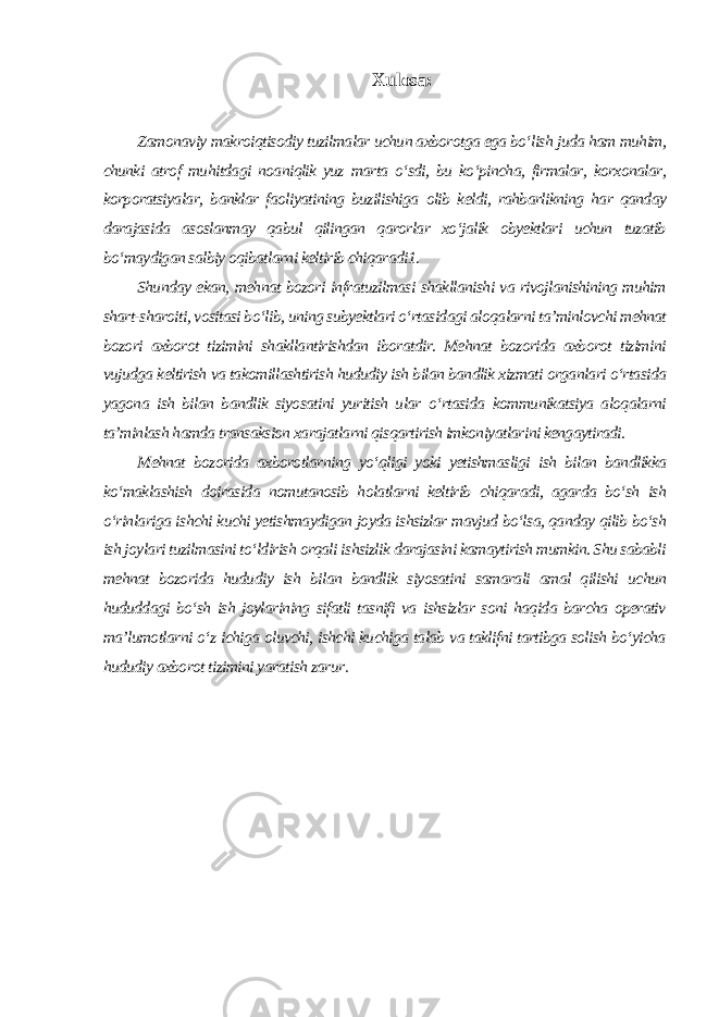 Xulosa: Zamonaviy makroiqtisodiy tuzilmalar uchun axborotga ega bo‘lish juda ham muhim, chunki atrof muhitdagi noaniqlik yuz marta o‘sdi, bu ko‘pincha, firmalar, korxonalar, korporatsiyalar, banklar faoliyatining buzilishiga olib keldi, rahbarlikning har qanday darajasida asoslanmay qabul qilingan qarorlar xo‘jalik obyektlari uchun tuzatib bo‘maydigan salbiy oqibatlarni keltirib chiqaradi1. Shunday ekan, mehnat bozori infratuzilmasi shakllanishi va rivojlanishining muhim shart-sharoiti, vositasi bo‘lib, uning subyektlari o‘rtasidagi aloqalarni ta’minlovchi mehnat bozori axborot tizimini shakllantirishdan iboratdir. Mehnat bozorida axborot tizimini vujudga keltirish va takomillashtirish hududiy ish bilan bandlik xizmati organlari o‘rtasida yagona ish bilan bandlik siyosatini yuritish ular o‘rtasida kommunikatsiya aloqalarni ta’minlash hamda transaksion xarajatlarni qisqartirish imkoniyatlarini kengaytiradi. Mehnat bozorida axborotlarning yo‘qligi yoki yetishmasligi ish bilan bandlikka ko‘maklashish doirasida nomutanosib holatlarni keltirib chiqaradi, agarda bo‘sh ish o‘rinlariga ishchi kuchi yetishmaydigan joyda ishsizlar mavjud bo‘lsa, qanday qilib bo‘sh ish joylari tuzilmasini to‘ldirish orqali ishsizlik darajasini kamaytirish mumkin. Shu sababli mehnat bozorida hududiy ish bilan bandlik siyosatini samarali amal qilishi uchun hududdagi bo‘sh ish joylarining sifatli tasnifi va ishsizlar soni haqida barcha operativ ma’lumotlarni o‘z ichiga oluvchi, ishchi kuchiga talab va taklifni tartibga solish bo‘yicha hududiy axborot tizimini yaratish zarur . 