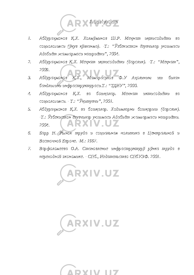 Adabiyotlar : 1. Абдураҳмонов Қ.Х. Холмўминов Ш.Р. Меҳнат иқтисодиёти ва социологияси (ўқув қўлланма). -Т.: “Ўзбекистон ёзувчилар уюшмаси Адабиёт жамғармаси нашриёти”, 2004. 2. Абдураҳмонов Қ.Х. Меҳнат иқтисодиёти (дарслик). -Т.: “Меҳнат”, 2009. 3. Абдураҳмонов Қ.Х., Мамарасулов Ф.У Аҳолининг иш билан бандлигини инфраструктураси.Т.: “ТДИУ”, 2000. 4. Абдураҳмонов Қ.Х. ва бошқалар. Мехнат иктисодиёти ва социологияси. - Т.: “Ўқитувчи”, 2001. 5. Абдураҳмонов Қ.Х. ва бошқалар. Ходимларни бошқариш (дарслик). -Т.: Ўзбекистон ёзувчилар уюшмаси Адабиёт жамғармаси нашриёти. 2004. 6. Барр Н. Рынок труда и социальная политика в Центральной и Восточной Европе. -М.: 1997. 7. Варфоломеева О.А. Становление инфраструктурў рўнка труда в переходной экономике. - СПб., Издательство СПбУЭФ. 2001. 