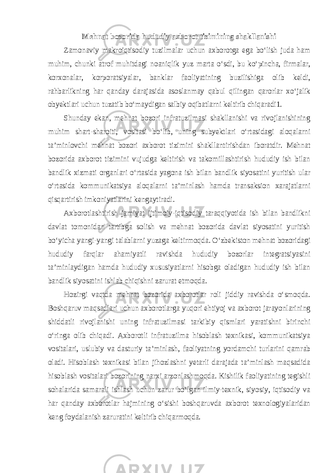 Mehnat bozorida hududiy axborot tizimining shakllanishi Zamonaviy makroiqtisodiy tuzilmalar uchun axborotga ega bo‘lish juda ham muhim, chunki atrof muhitdagi noaniqlik yuz marta o‘sdi, bu ko‘pincha, firmalar, korxonalar, korporatsiyalar, banklar faoliyatining buzilishiga olib keldi, rahbarlikning har qanday darajasida asoslanmay qabul qilingan qarorlar xo‘jalik obyektlari uchun tuzatib bo‘maydigan salbiy oqibatlarni keltirib chiqaradi1. Shunday ekan, mehnat bozori infratuzilmasi shakllanishi va rivojlanishining muhim shart-sharoiti, vositasi bo‘lib, uning subyektlari o‘rtasidagi aloqalarni ta’minlovchi mehnat bozori axborot tizimini shakllantirishdan iboratdir. Mehnat bozorida axborot tizimini vujudga keltirish va takomillashtirish hududiy ish bilan bandlik xizmati organlari o‘rtasida yagona ish bilan bandlik siyosatini yuritish ular o‘rtasida kommunikatsiya aloqalarni ta’minlash hamda transaksion xarajatlarni qisqartirish imkoniyatlarini kengaytiradi. Axborotlashtirish jamiyat ijtimoiy-iqtisodiy taraqqiyotida ish bilan bandlikni davlat tomonidan tartibga solish va mehnat bozorida davlat siyosatini yuritish bo‘yicha yangi-yangi talablarni yuzaga keltirmoqda. O‘zbekiston mehnat bozoridagi hududiy farqlar ahamiyatli ravishda hududiy bozorlar integratsiyasini ta’minlaydigan hamda hududiy xususiyatlarni hisobga oladigan hududiy ish bilan bandlik siyosatini ishlab chiqishni zarurat etmoqda. Hozirgi vaqtda mehnat bozorida axborotlar roli jiddiy ravishda o‘smoqda. Boshqaruv maqsadlari uchun axborotlarga yuqori ehtiyoj va axborot jarayonlarining shiddatli rivojlanishi uning infratuzilmasi tarkibiy qismlari yaratishni birinchi o‘ringa olib chiqadi. Axborotli infratuzilma hisoblash texnikasi, kommunikatsiya vositalari, uslubiy va dasturiy ta’minlash, faoliyatning yordamchi turlarini qamrab oladi. Hisoblash texnikasi bilan jihozlashni yetarli darajada ta’minlash maqsadida hisoblash vositalari bozorining narxi arzonlashmoqda. Kishilik faoliyatining tegishli sohalarida samarali ishlash uchun zarur bo‘lgan ilmiy-texnik, siyosiy, iqtisodiy va har qanday axborotlar hajmining o‘sishi boshqaruvda axborot texnologiyalaridan keng foydalanish zaruratini keltirib chiqarmoqda. 