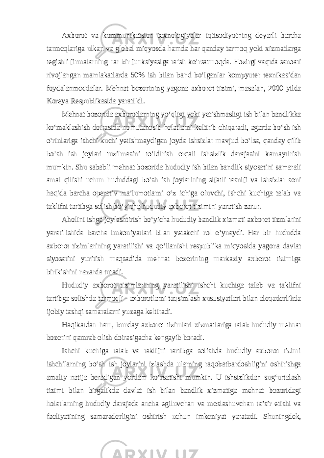 Axborot va kommunikatsion texnologiyalar iqtisodiyotning deyarli barcha tarmoqlariga ulkan va global miqyosda hamda har qanday tarmoq yoki xizmatlarga tegishli firmalarning har bir funksiyasiga ta’sir ko‘rsatmoqda. Hozirgi vaqtda sanoati rivojlangan mamlakatlarda 50% ish bilan band bo‘lganlar kompyuter texnikasidan foydalanmoqdalar. Mehnat bozorining yagona axborot tizimi, masalan, 2000 yilda Koreya Respublikasida yaratildi. Mehnat bozorida axborotlarning yo‘qligi yoki yetishmasligi ish bilan bandlikka ko‘maklashish doirasida nomutanosib holatlarni keltirib chiqaradi, agarda bo‘sh ish o‘rinlariga ishchi kuchi yetishmaydigan joyda ishsizlar mavjud bo‘lsa, qanday qilib bo‘sh ish joylari tuzilmasini to‘ldirish orqali ishsizlik darajasini kamaytirish mumkin. Shu sababli mehnat bozorida hududiy ish bilan bandlik siyosatini samarali amal qilishi uchun hududdagi bo‘sh ish joylarining sifatli tasnifi va ishsizlar soni haqida barcha operativ ma’lumotlarni o‘z ichiga oluvchi, ishchi kuchiga talab va taklifni tartibga solish bo‘yicha hududiy axborot tizimini yaratish zarur. Aholini ishga joylashtirish bo‘yicha hududiy bandlik xizmati axborot tizmlarini yaratilishida barcha imkoniyatlari bilan yetakchi rol o‘ynaydi. Har bir hududda axborot tizimlarining yaratilishi va qo‘llanishi respublika miqyosida yagona davlat siyosatini yuritish maqsadida mehnat bozorining markaziy axborot tizimiga birikishini nazarda tutadi. Hududiy axborot tizimlarining yaratilishi ishchi kuchiga talab va taklifni tartibga solishda tarmoqli - axborotlarni taqsimlash xususiyatlari bilan aloqadorlikda ijobiy tashqi samaralarni yuzaga keltiradi. Haqikatdan ham, bunday axborot tizimlari xizmatlariga talab hududiy mehnat bozorini qamrab olish doirasigacha kengayib boradi. Ishchi kuchiga talab va taklifni tartibga solishda hududiy axborot tizimi ishchilarning bo‘sh ish joylarini izlashda ularning raqobatbardoshligini oshirishga amaliy natija beradigan yordam ko‘rsatishi mumkin. U ishsizlikdan sug‘urtalash tizimi bilan birgalikda davlat ish bilan bandlik xizmatiga mehnat bozoridagi holatlarning hududiy darajada ancha egiluvchan va moslashuvchan ta’sir etishi va faoliyatining samaradorligini oshirish uchun imkoniyat yaratadi. Shuningdek, 