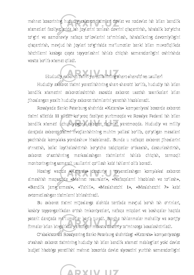 mehnat bozorining hududiy axborot tizimlari davlat va nodavlat ish bilan bandlik xizmatlari faoliyatlarida ish joylarini tanlash davrini qisqartirish, ishsizlik bo‘yicha to‘g‘ri va zamonaviy nafaqa to‘lovlarini ta’minlash, ishsizlikning davomiyligini qisqartirish, mavjud ish joylari to‘g‘risida ma’lumotlar banki bilan muvofiqlikda ishchilarni kasbga qayta tayyorlashni ishlab chiqish samaradorligini oshirishda vosita bo‘lib xizmat qiladi. Hududiy axborot tizimi yaratilishining shart-sharoiti va usullari Hududiy axborot tizimi yaratilishining shart-sharoiti bo‘lib, hududiy ish bilan bandlik xizmatini axborotlashtirish asosida axborot uzatish texnikalari bilan jihozlangan yaxlit hududiy axborot tizimlarini yaratish hisoblanadi. Rossiyada Sankt-Peterburg shahrida «Katarsis» kompaniyasi bozorda axborot tizimi sifatida 11 yildan ko‘proq faoliyat yuritmoqda va Rossiya Federal ish bilan bandlik xizmati uchun yagona axborot tizimini yaratmoqda. Hududiy va milliy darajada axborot tizimi rivojlanishining muhim pallasi bo‘lib, qo‘yilgan masalani yechishda kompleks yondashuv hisoblanadi. Bunda u nafaqat axborot jihozlarini o‘rnatish, balki loyihalashtirish bo‘yicha tadqiqotlar o‘tkazish, dasturlashtirish, axborot o‘zatishning markazlashgan tizimlarini ishlab chiqish, tarmoqli monitoringning samarali usullarini qo‘llash kabi ishlarni olib boradi. Hozirgi vaqtda «Katarsis» dasturiy - apparatlashgan kompleksi axborot almashish maqsadida «Mehnat resurslari», «Nafaqalarni hisoblash va to‘lash», «Bandlik jamg‘armasi», «Tahlil», «Maslahatchi 1», «Maslahatchi 2» kabi avtomatlashgan tizimlarni birlashtiradi. Bu axborot tizimi mijozlarga alohida tartibda mavjud bo‘sh ish o‘rinlari, kasbiy tayyorgarlikdan o‘tish imkoniyatlari, nafaqa miqdori va boshqalar haqida yetarli darajada ma’lumotlar berib turadi. Barcha ishlanmalar mahalliy va xorijiy firmalar bilan birgalikda yaratilgan maxsus dasturiy ta’minotga bazalashtiriladi . O‘zbekistonda Rossiyaning Sankt-Peterburg shahridagi «Katarsis» kompaniyasiga o‘xshash axborot tizimining hududiy ish bilan bandlik xizmati mablag‘lari yoki davlat budjeti hisobiga yaratilishi mehnat bozorida davlat siyosatini yuritish samaradorligini 